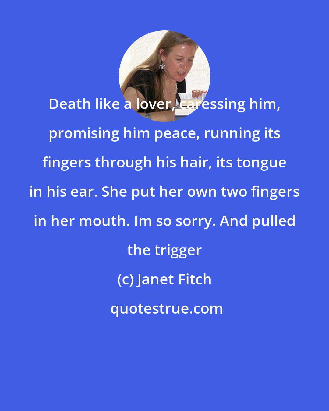 Janet Fitch: Death like a lover, caressing him, promising him peace, running its fingers through his hair, its tongue in his ear. She put her own two fingers in her mouth. Im so sorry. And pulled the trigger