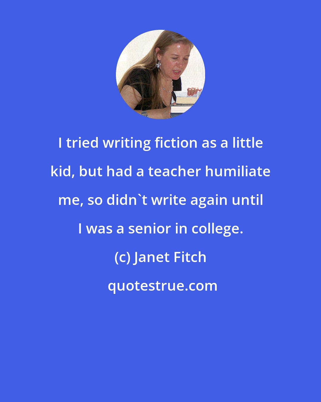 Janet Fitch: I tried writing fiction as a little kid, but had a teacher humiliate me, so didn't write again until I was a senior in college.