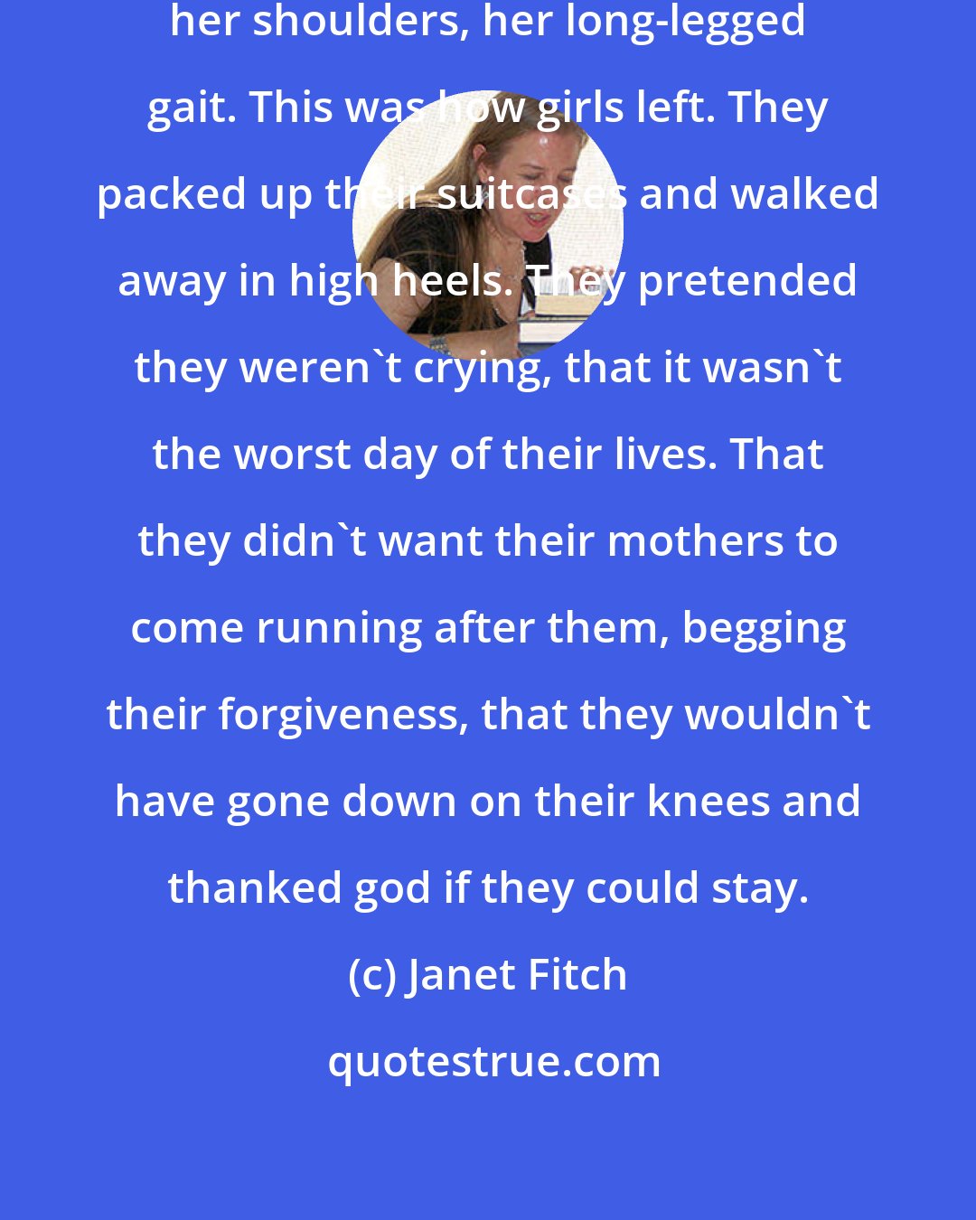 Janet Fitch: I watched her for a long time, memorizing her shoulders, her long-legged gait. This was how girls left. They packed up their suitcases and walked away in high heels. They pretended they weren't crying, that it wasn't the worst day of their lives. That they didn't want their mothers to come running after them, begging their forgiveness, that they wouldn't have gone down on their knees and thanked god if they could stay.