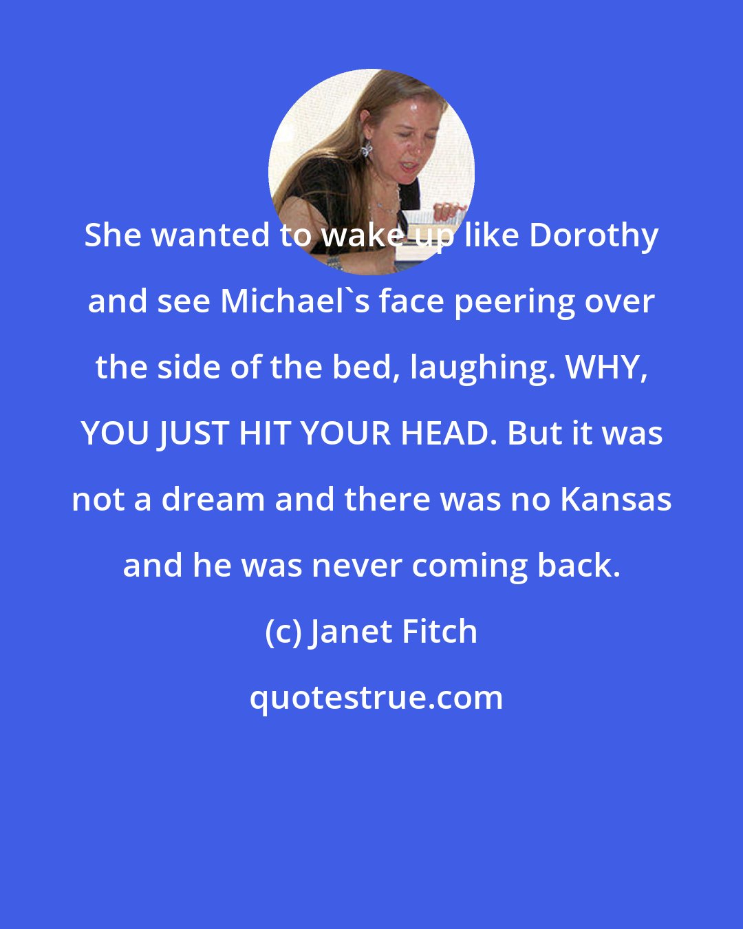 Janet Fitch: She wanted to wake up like Dorothy and see Michael's face peering over the side of the bed, laughing. WHY, YOU JUST HIT YOUR HEAD. But it was not a dream and there was no Kansas and he was never coming back.