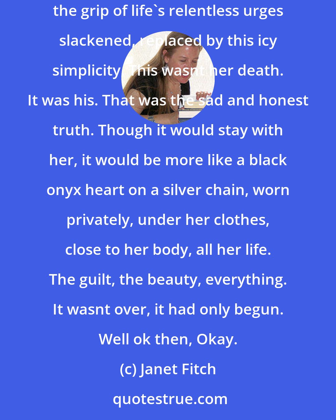 Janet Fitch: So much wanting and longing, clutching, desiring, passion and hatred and terrible need. Here, death was suitable, there was room for it, the grip of life's relentless urges slackened, replaced by this icy simplicity. This wasnt her death. It was his. That was the sad and honest truth. Though it would stay with her, it would be more like a black onyx heart on a silver chain, worn privately, under her clothes, close to her body, all her life. The guilt, the beauty, everything. It wasnt over, it had only begun. Well ok then, Okay.
