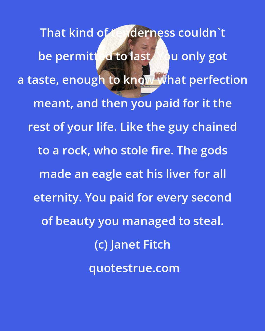 Janet Fitch: That kind of tenderness couldn't be permitted to last. You only got a taste, enough to know what perfection meant, and then you paid for it the rest of your life. Like the guy chained to a rock, who stole fire. The gods made an eagle eat his liver for all eternity. You paid for every second of beauty you managed to steal.