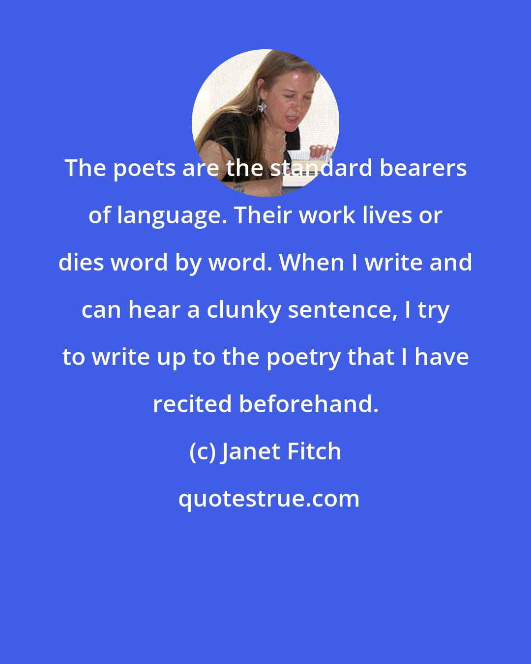 Janet Fitch: The poets are the standard bearers of language. Their work lives or dies word by word. When I write and can hear a clunky sentence, I try to write up to the poetry that I have recited beforehand.