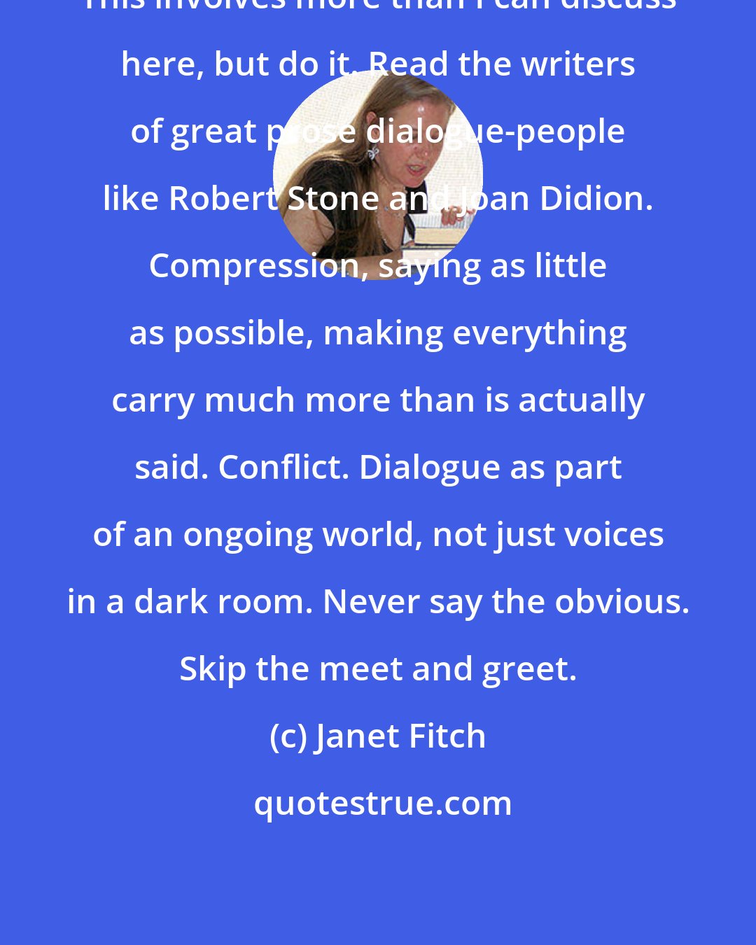 Janet Fitch: This involves more than I can discuss here, but do it. Read the writers of great prose dialogue-people like Robert Stone and Joan Didion. Compression, saying as little as possible, making everything carry much more than is actually said. Conflict. Dialogue as part of an ongoing world, not just voices in a dark room. Never say the obvious. Skip the meet and greet.
