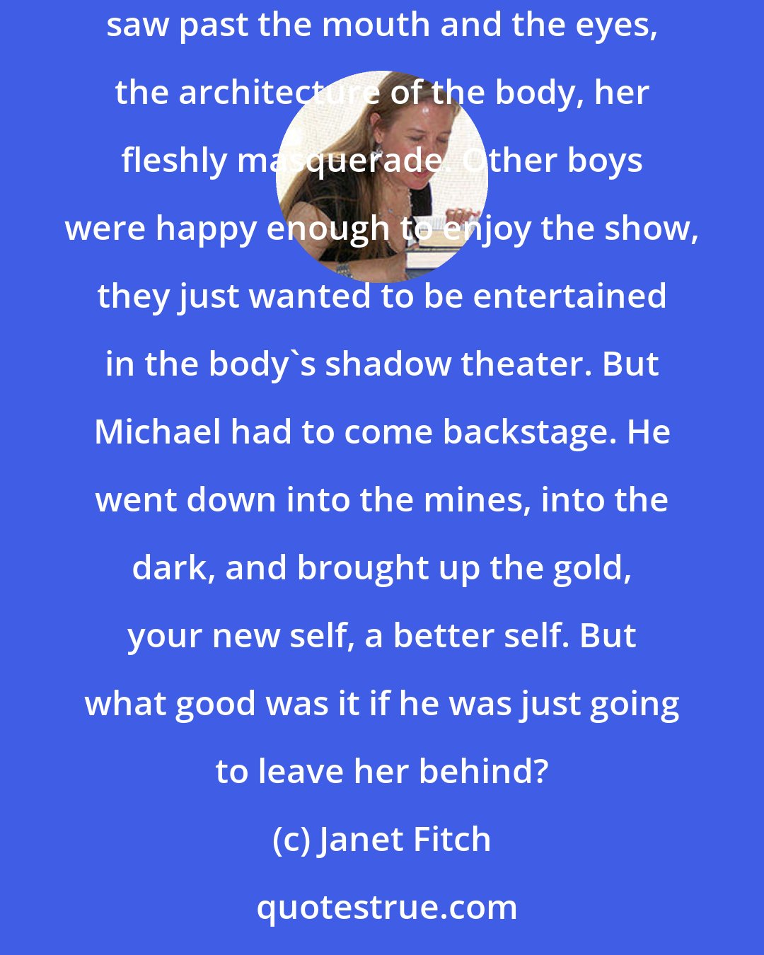 Janet Fitch: When most people looked at Josie Tyrell, they only saw a certain collection of bones, a selection of forms filling space. But Michael saw past the mouth and the eyes, the architecture of the body, her fleshly masquerade. Other boys were happy enough to enjoy the show, they just wanted to be entertained in the body's shadow theater. But Michael had to come backstage. He went down into the mines, into the dark, and brought up the gold, your new self, a better self. But what good was it if he was just going to leave her behind?