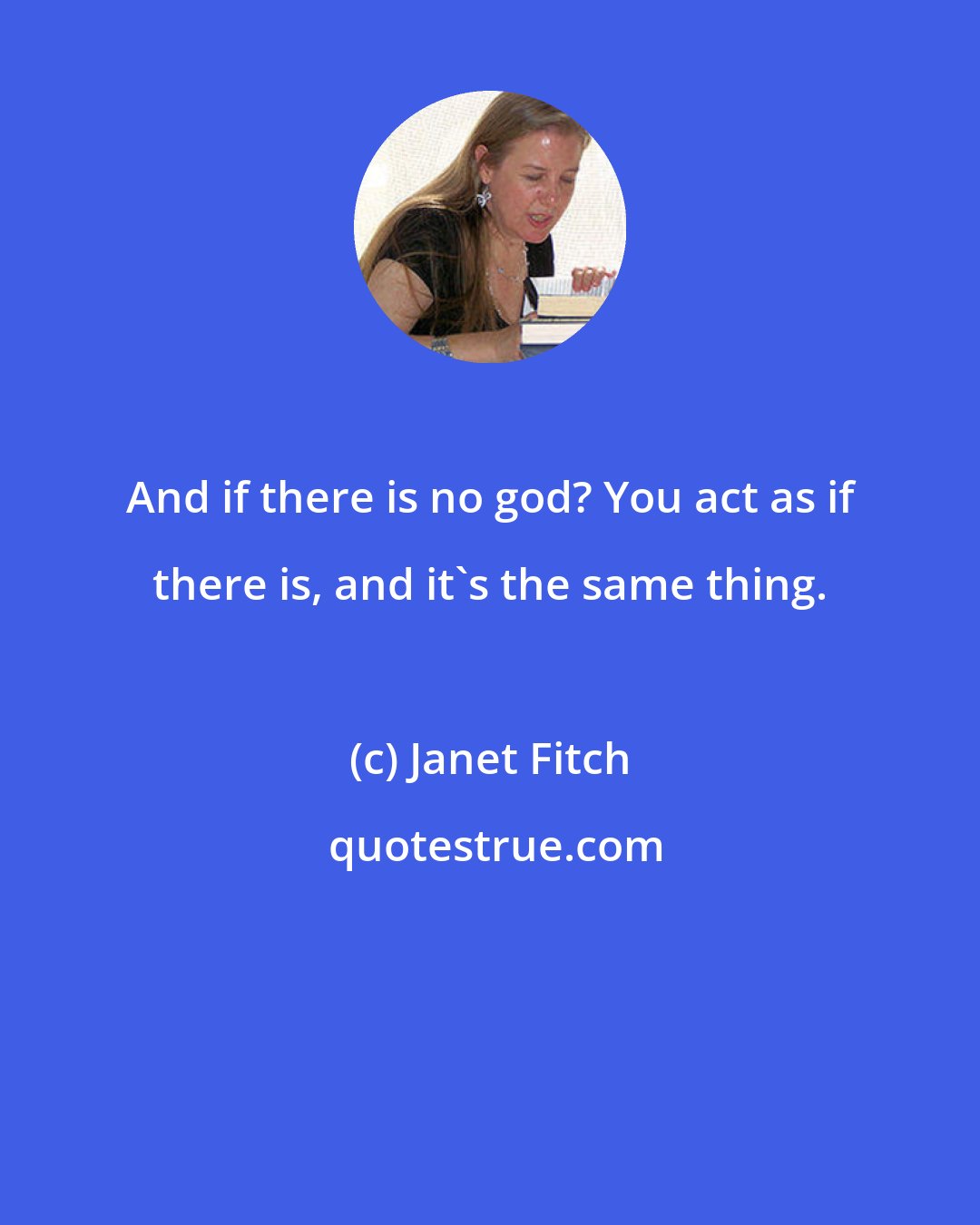 Janet Fitch: And if there is no god? You act as if there is, and it's the same thing.