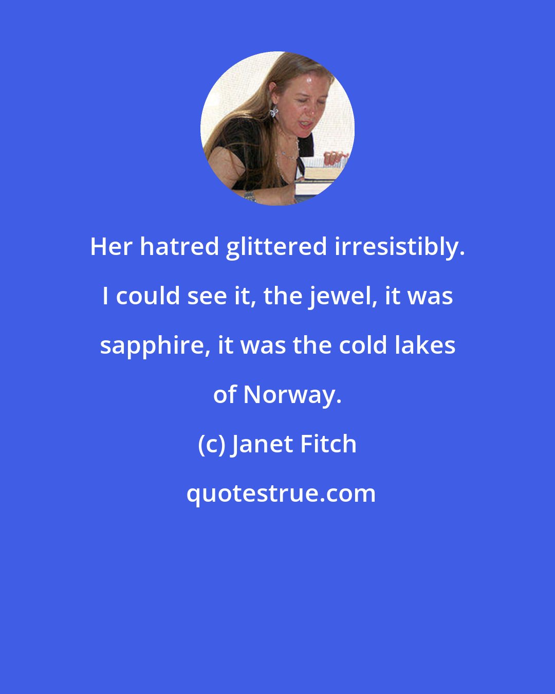 Janet Fitch: Her hatred glittered irresistibly. I could see it, the jewel, it was sapphire, it was the cold lakes of Norway.