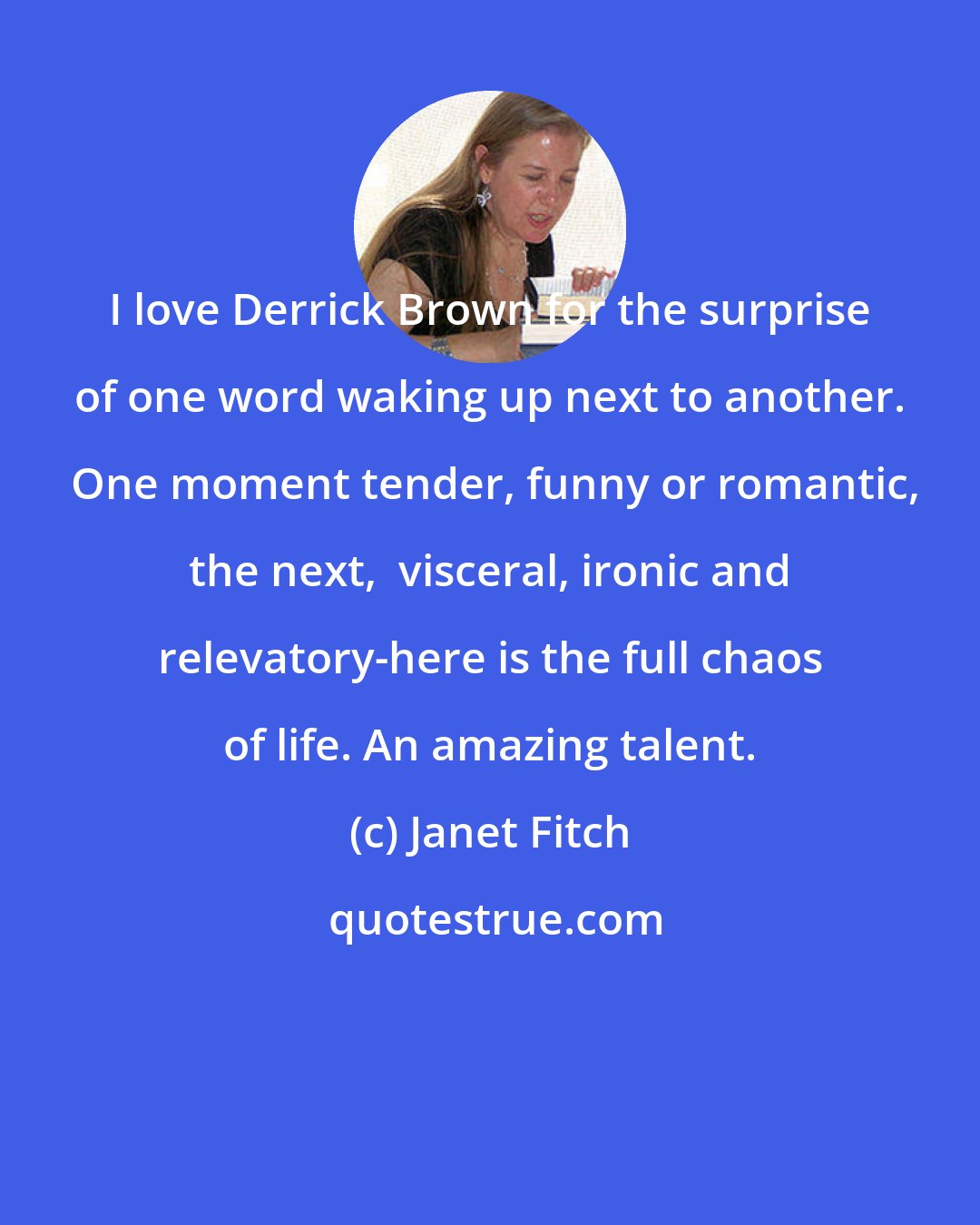 Janet Fitch: I love Derrick Brown for the surprise of one word waking up next to another.  One moment tender, funny or romantic, the next,  visceral, ironic and relevatory-here is the full chaos of life. An amazing talent.