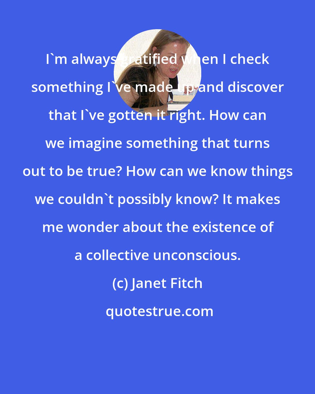 Janet Fitch: I'm always gratified when I check something I've made up and discover that I've gotten it right. How can we imagine something that turns out to be true? How can we know things we couldn't possibly know? It makes me wonder about the existence of a collective unconscious.