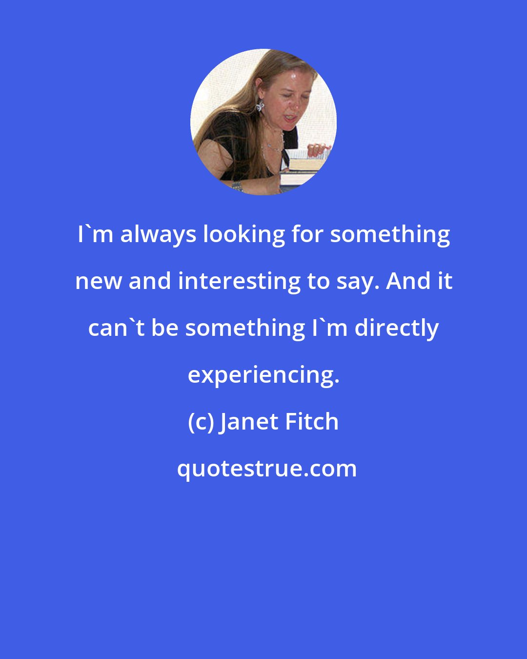 Janet Fitch: I'm always looking for something new and interesting to say. And it can't be something I'm directly experiencing.