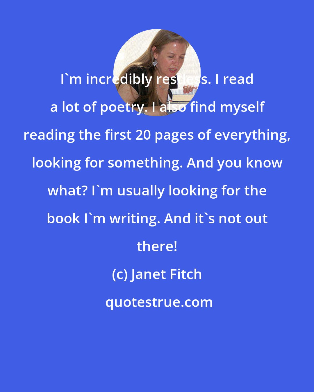 Janet Fitch: I'm incredibly restless. I read a lot of poetry. I also find myself reading the first 20 pages of everything, looking for something. And you know what? I'm usually looking for the book I'm writing. And it's not out there!
