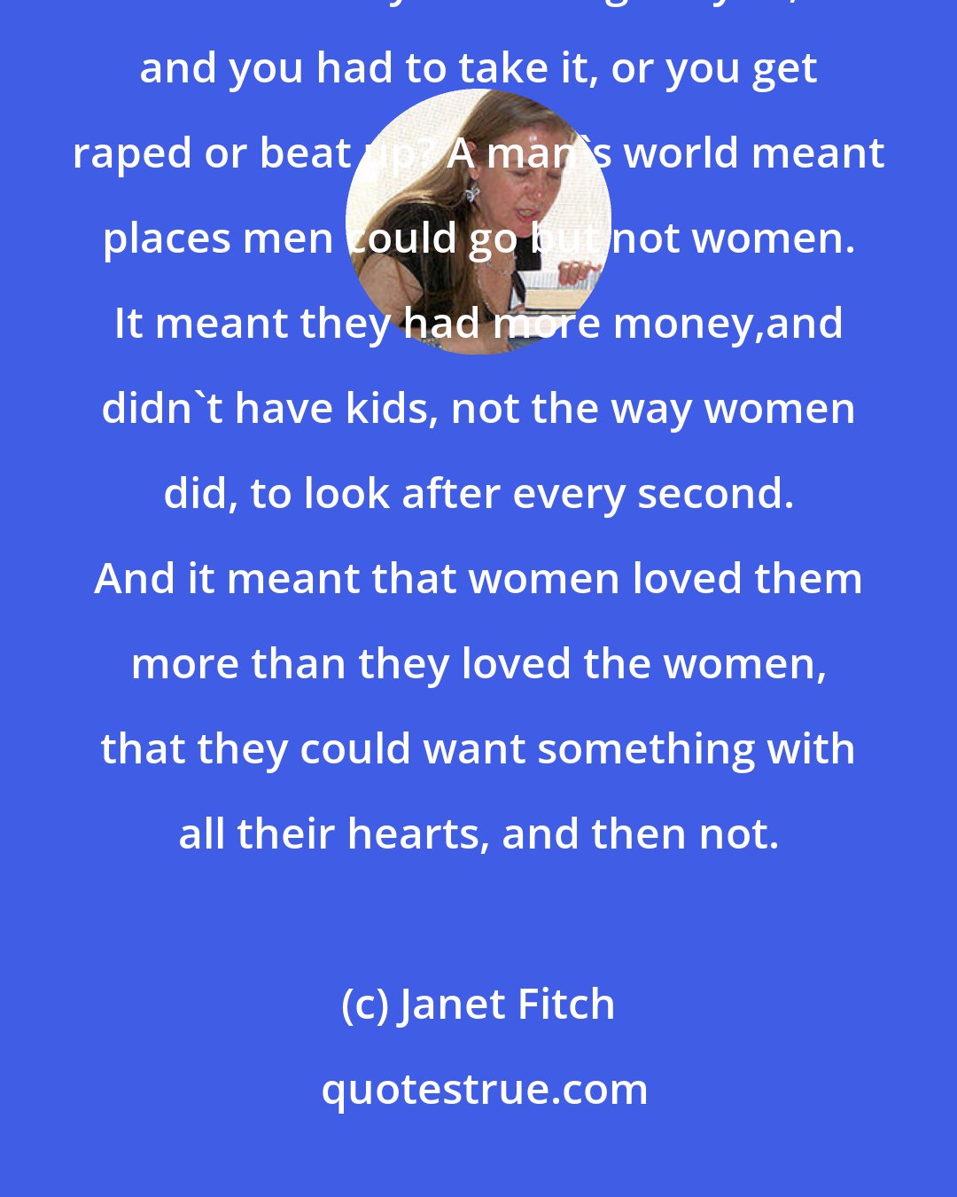 Janet Fitch: I nodded. A man's world. But what did it mean? That men whistled and stared and yelled things at you, and you had to take it, or you get raped or beat up? A man's world meant places men could go but not women. It meant they had more money,and didn't have kids, not the way women did, to look after every second. And it meant that women loved them more than they loved the women, that they could want something with all their hearts, and then not.