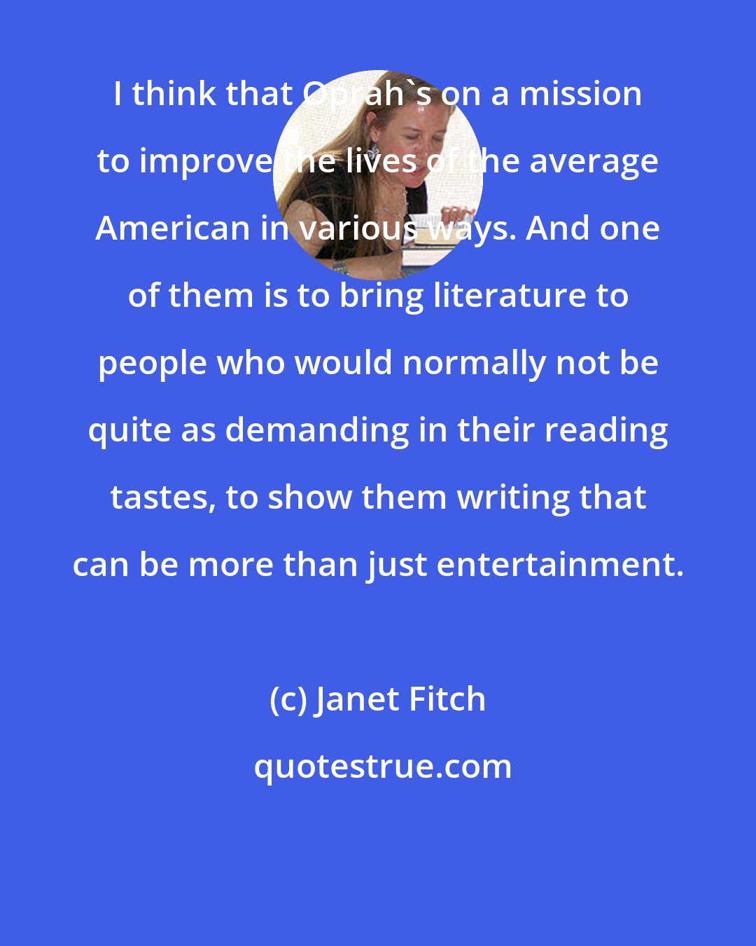 Janet Fitch: I think that Oprah's on a mission to improve the lives of the average American in various ways. And one of them is to bring literature to people who would normally not be quite as demanding in their reading tastes, to show them writing that can be more than just entertainment.