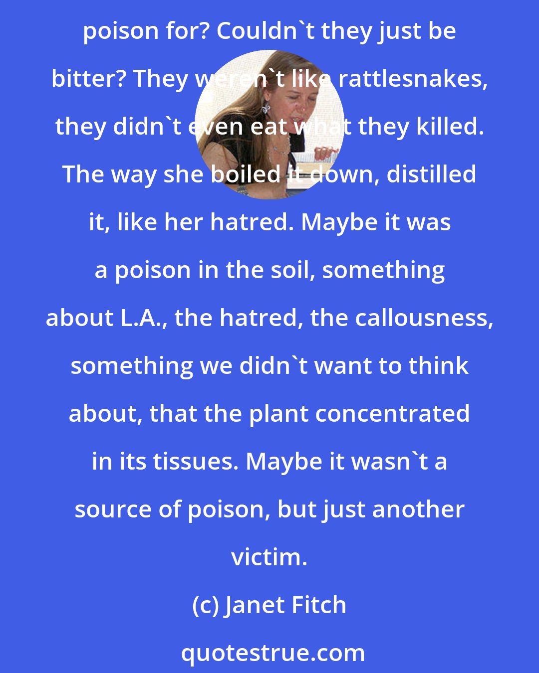 Janet Fitch: I wondered why it had to be so poisonous. Oleanders could live through anything, they could stand heat, drought, neglect, and put out thousands of waxy blooms. So what did they need poison for? Couldn't they just be bitter? They weren't like rattlesnakes, they didn't even eat what they killed. The way she boiled it down, distilled it, like her hatred. Maybe it was a poison in the soil, something about L.A., the hatred, the callousness, something we didn't want to think about, that the plant concentrated in its tissues. Maybe it wasn't a source of poison, but just another victim.