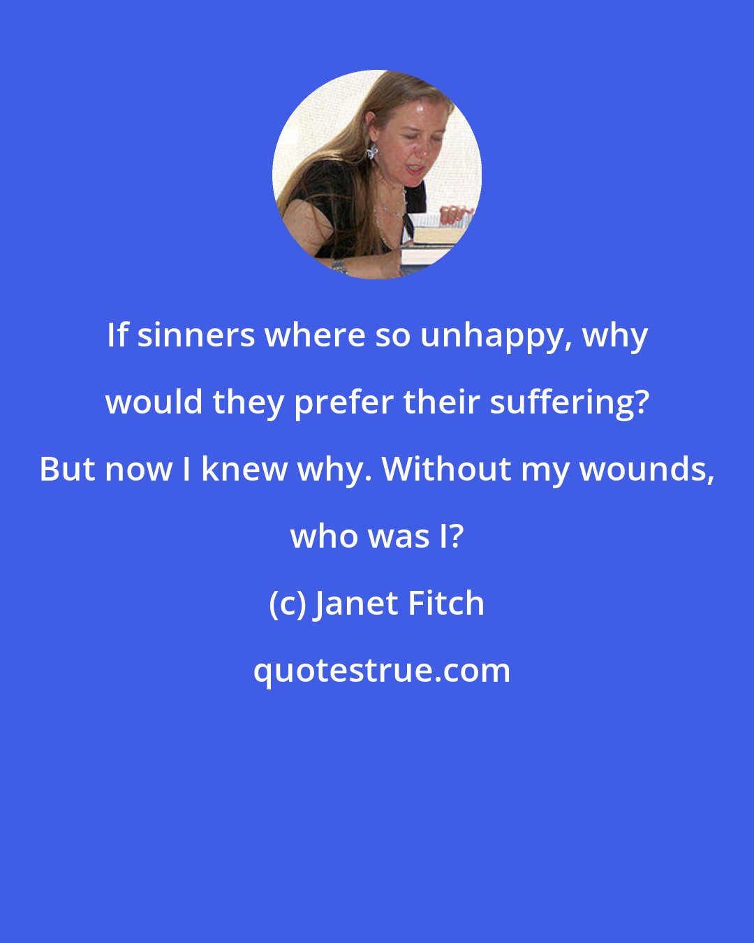 Janet Fitch: If sinners where so unhappy, why would they prefer their suffering? But now I knew why. Without my wounds, who was I?
