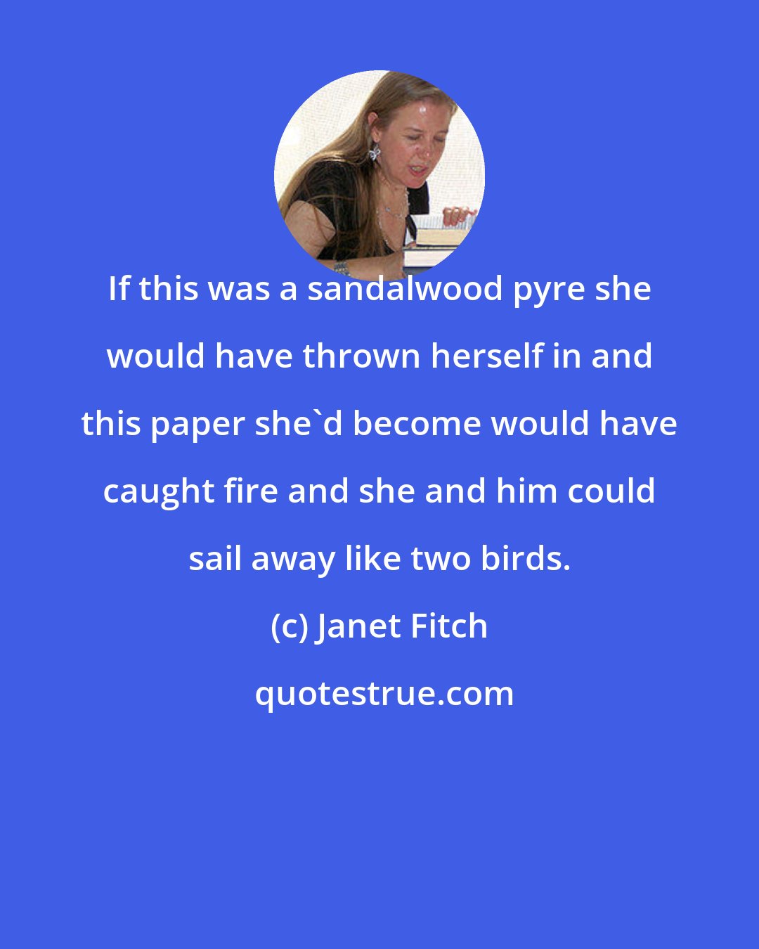 Janet Fitch: If this was a sandalwood pyre she would have thrown herself in and this paper she'd become would have caught fire and she and him could sail away like two birds.