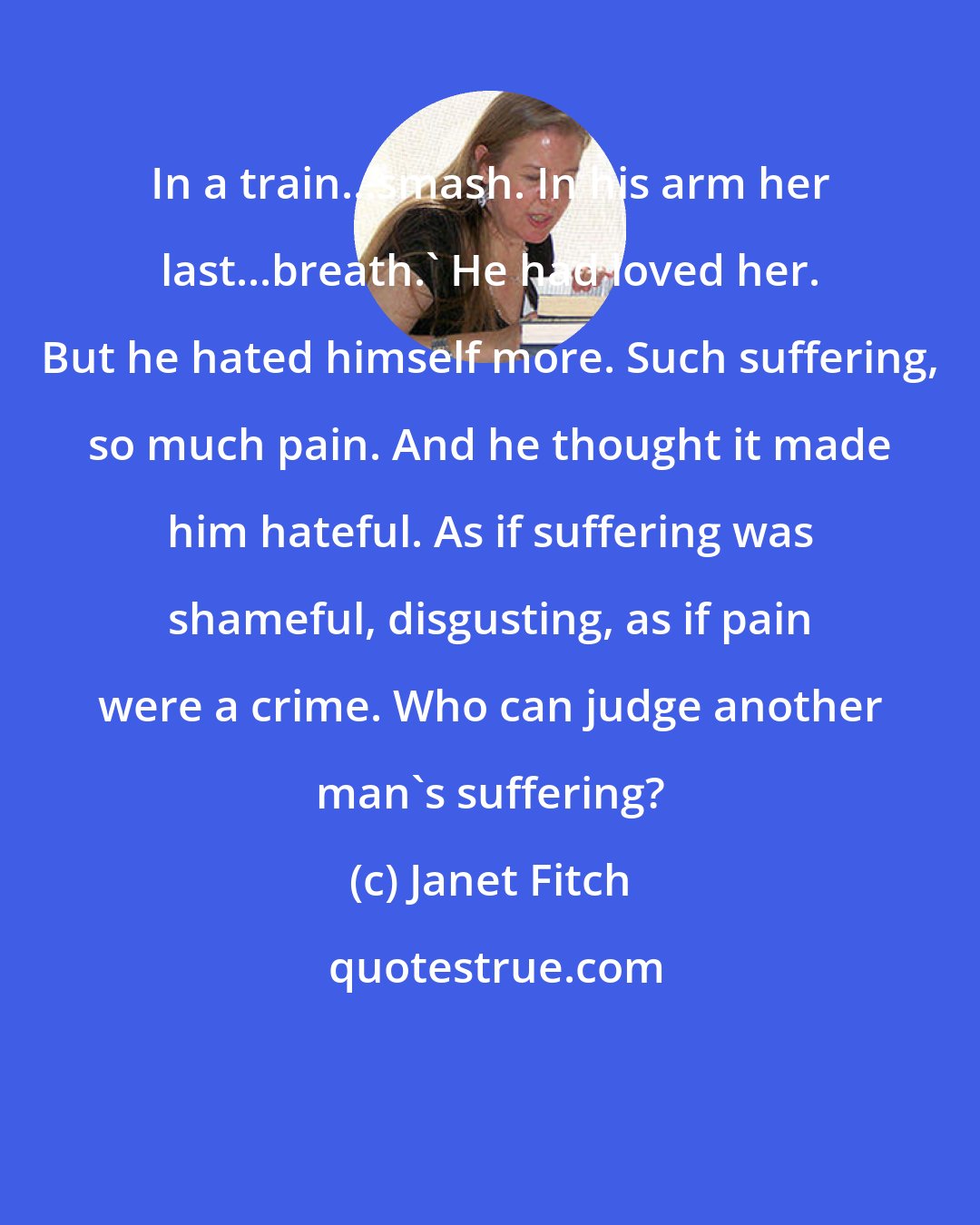 Janet Fitch: In a train...smash. In his arm her last...breath.' He had loved her. But he hated himself more. Such suffering, so much pain. And he thought it made him hateful. As if suffering was shameful, disgusting, as if pain were a crime. Who can judge another man's suffering?