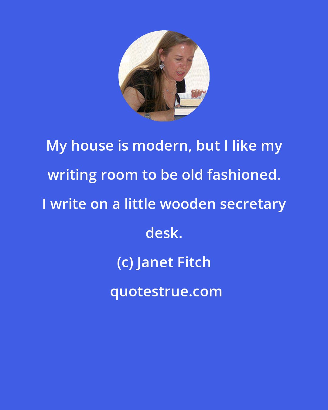 Janet Fitch: My house is modern, but I like my writing room to be old fashioned. I write on a little wooden secretary desk.