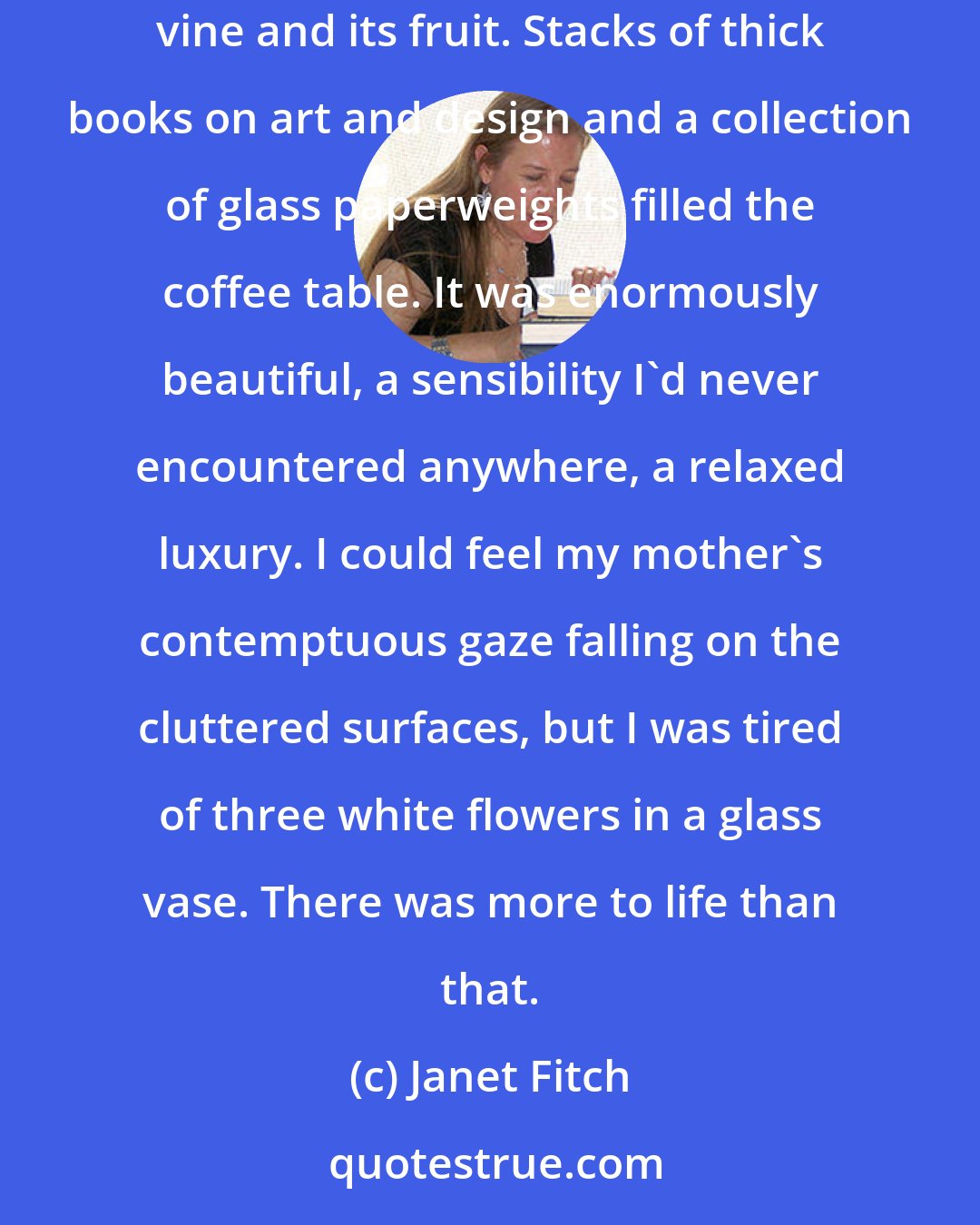 Janet Fitch: The decor bowled me over. Everywhere I looked, there was something more to see. Botanical prints, a cross section of pomegranates, a passionflower vine and its fruit. Stacks of thick books on art and design and a collection of glass paperweights filled the coffee table. It was enormously beautiful, a sensibility I'd never encountered anywhere, a relaxed luxury. I could feel my mother's contemptuous gaze falling on the cluttered surfaces, but I was tired of three white flowers in a glass vase. There was more to life than that.
