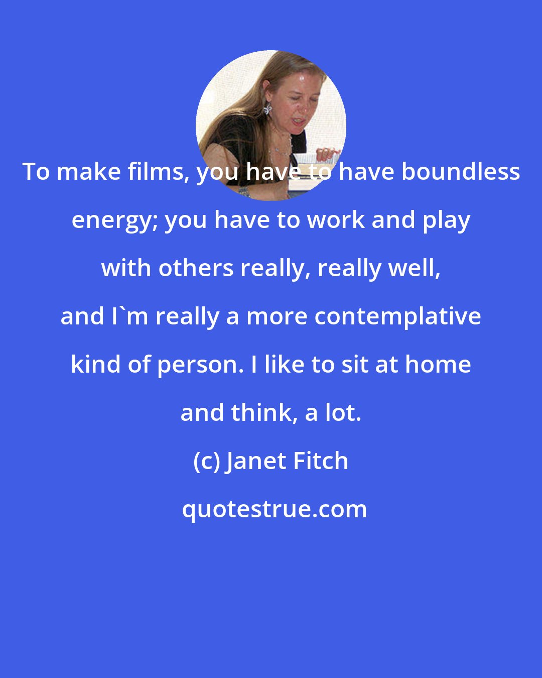 Janet Fitch: To make films, you have to have boundless energy; you have to work and play with others really, really well, and I'm really a more contemplative kind of person. I like to sit at home and think, a lot.