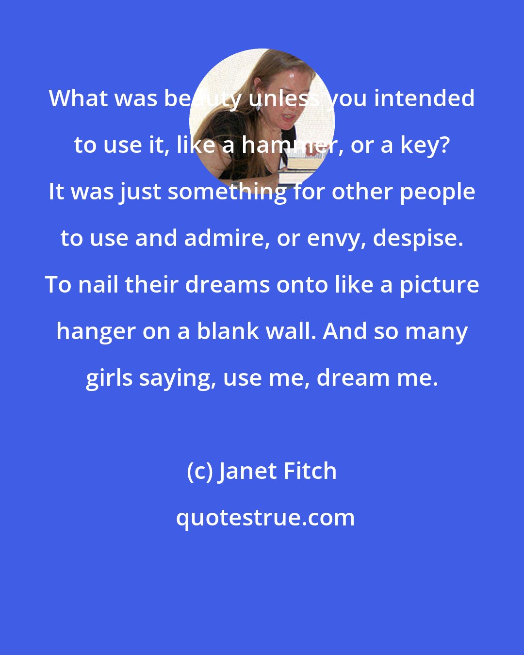 Janet Fitch: What was beauty unless you intended to use it, like a hammer, or a key? It was just something for other people to use and admire, or envy, despise. To nail their dreams onto like a picture hanger on a blank wall. And so many girls saying, use me, dream me.