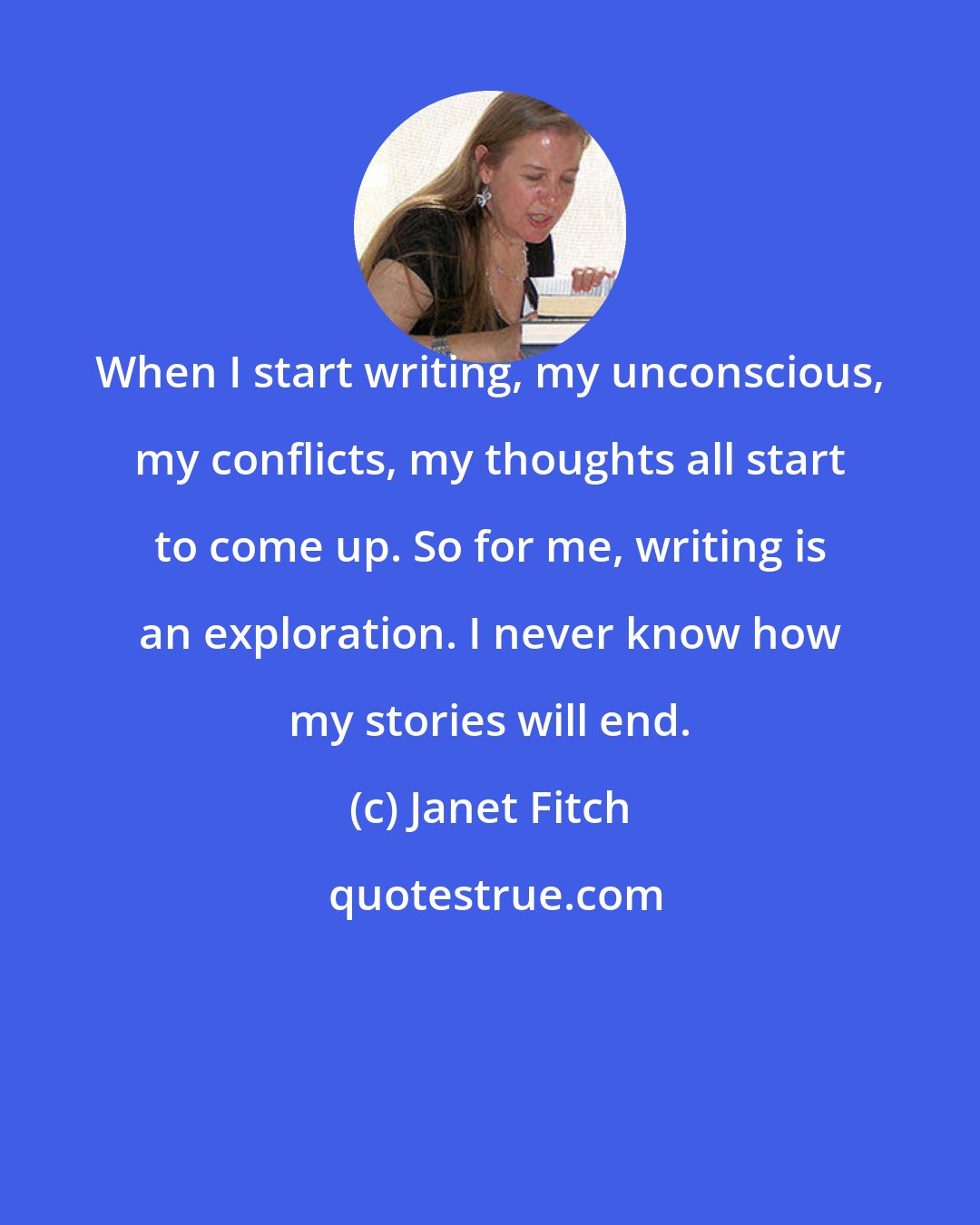 Janet Fitch: When I start writing, my unconscious, my conflicts, my thoughts all start to come up. So for me, writing is an exploration. I never know how my stories will end.
