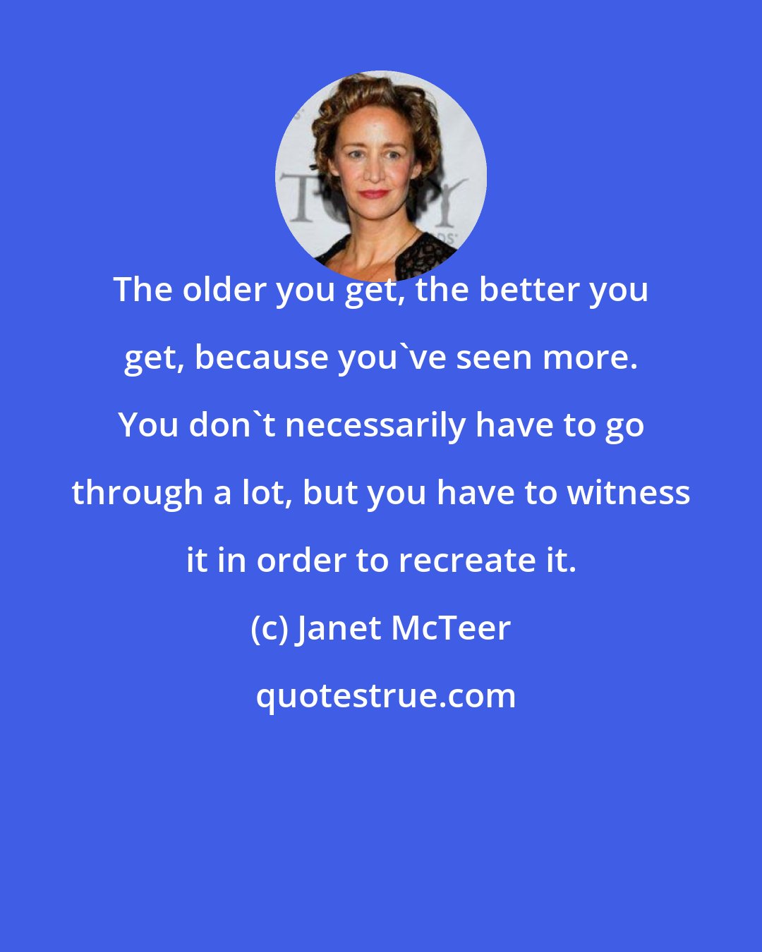 Janet McTeer: The older you get, the better you get, because you've seen more. You don't necessarily have to go through a lot, but you have to witness it in order to recreate it.