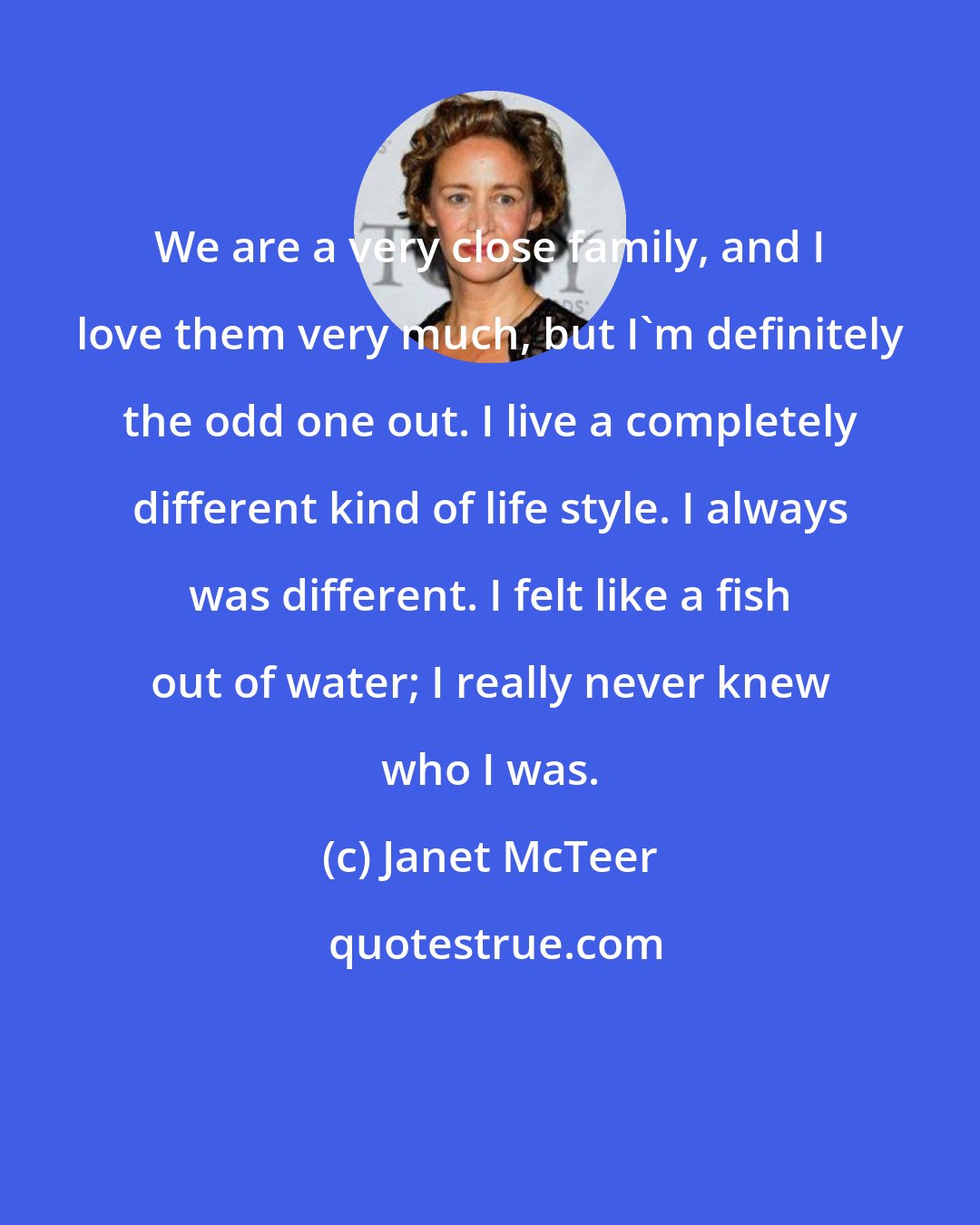 Janet McTeer: We are a very close family, and I love them very much, but I'm definitely the odd one out. I live a completely different kind of life style. I always was different. I felt like a fish out of water; I really never knew who I was.