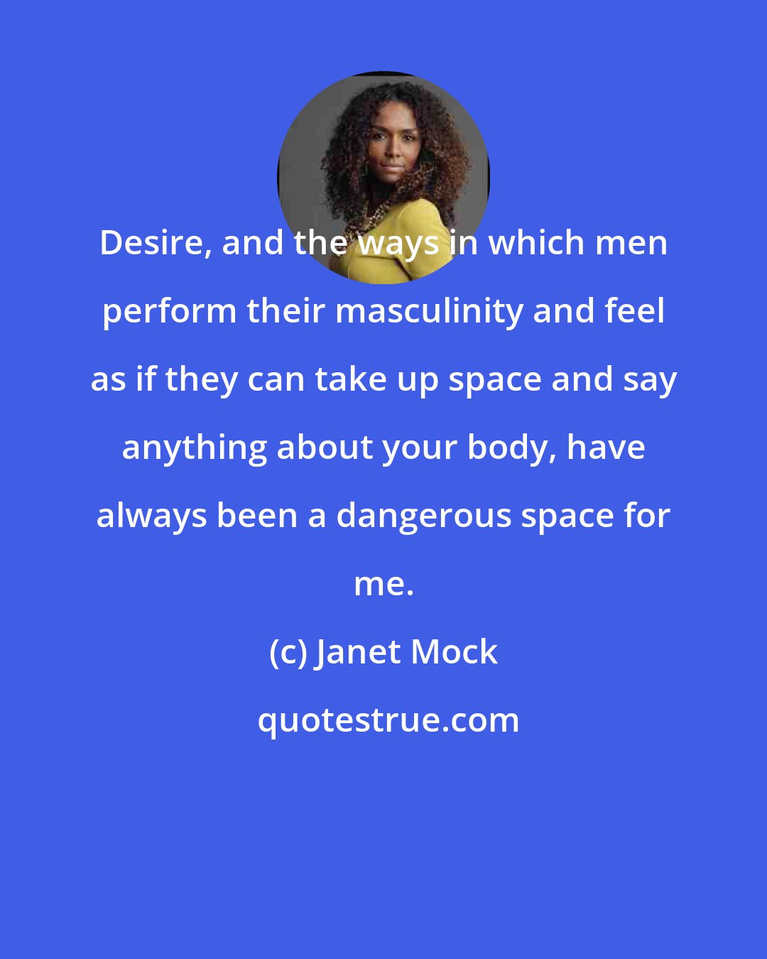 Janet Mock: Desire, and the ways in which men perform their masculinity and feel as if they can take up space and say anything about your body, have always been a dangerous space for me.