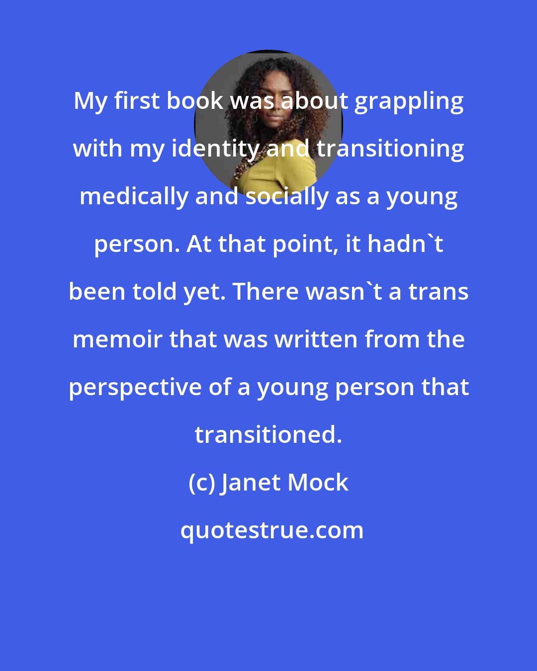 Janet Mock: My first book was about grappling with my identity and transitioning medically and socially as a young person. At that point, it hadn't been told yet. There wasn't a trans memoir that was written from the perspective of a young person that transitioned.