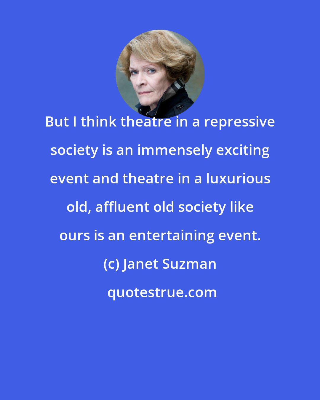 Janet Suzman: But I think theatre in a repressive society is an immensely exciting event and theatre in a luxurious old, affluent old society like ours is an entertaining event.