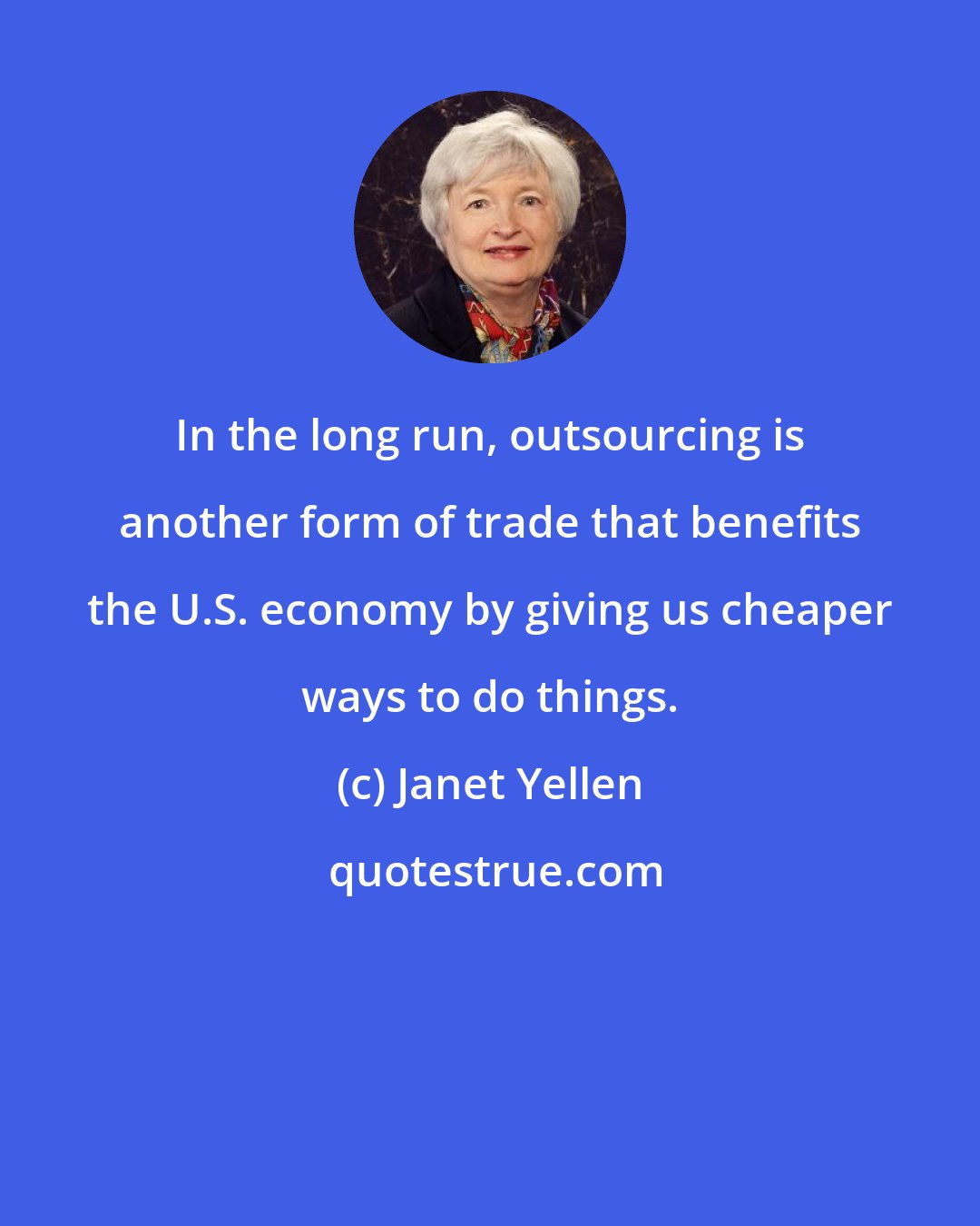 Janet Yellen: In the long run, outsourcing is another form of trade that benefits the U.S. economy by giving us cheaper ways to do things.