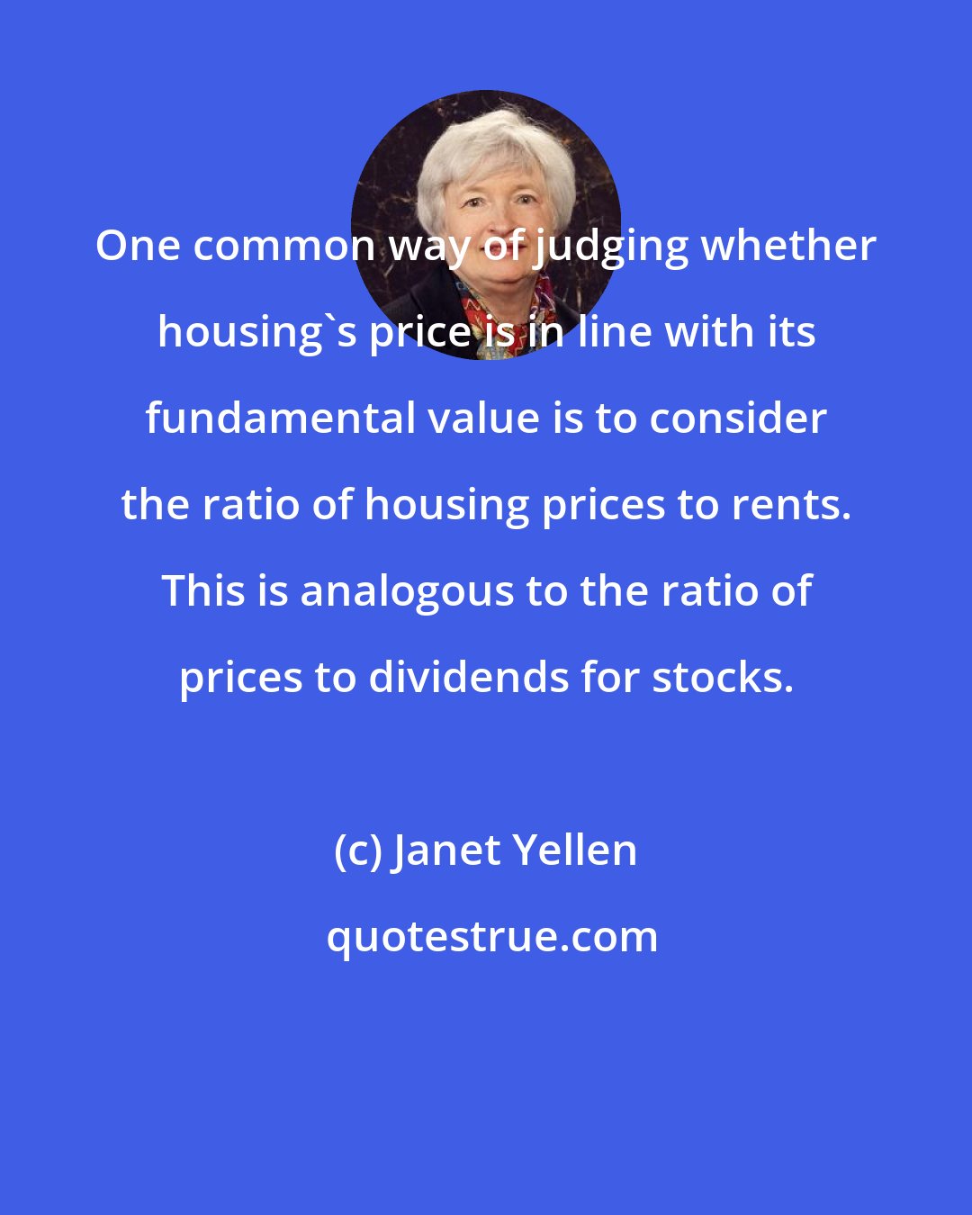 Janet Yellen: One common way of judging whether housing's price is in line with its fundamental value is to consider the ratio of housing prices to rents. This is analogous to the ratio of prices to dividends for stocks.