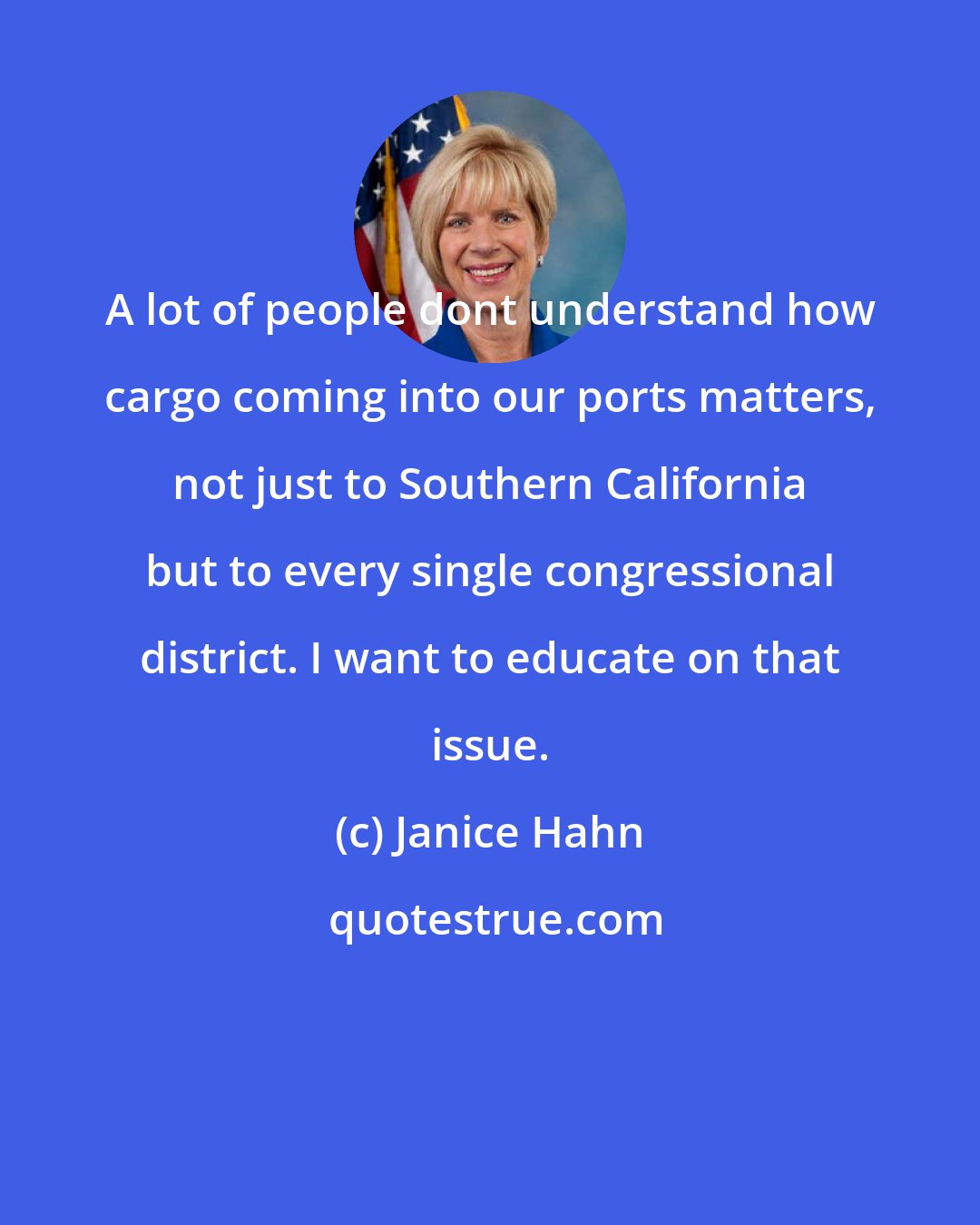 Janice Hahn: A lot of people dont understand how cargo coming into our ports matters, not just to Southern California but to every single congressional district. I want to educate on that issue.