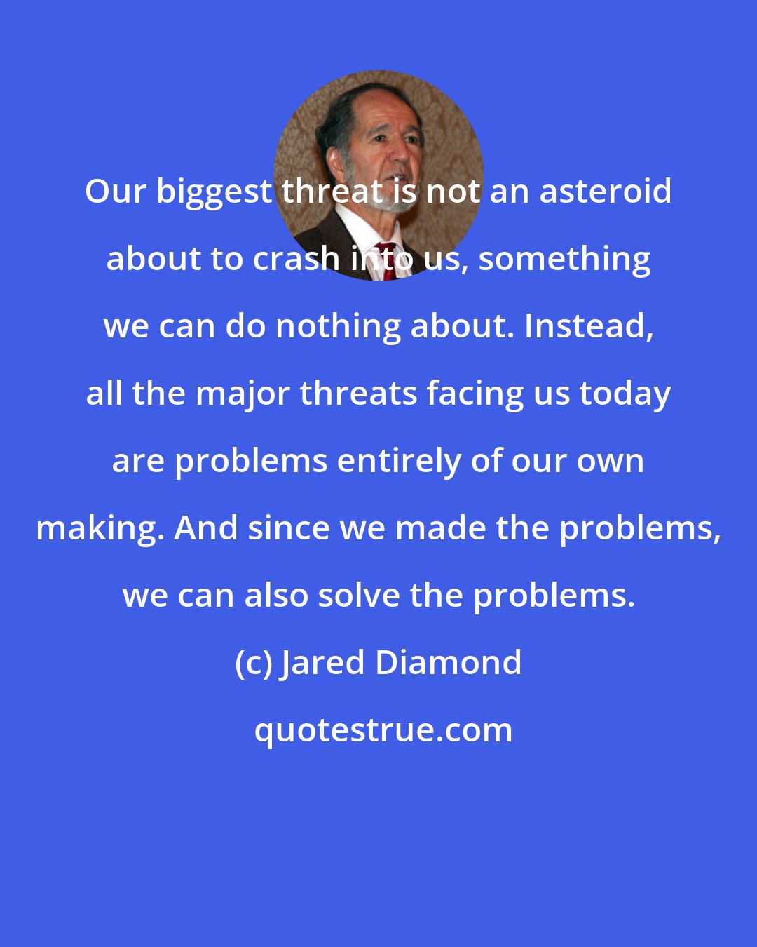 Jared Diamond: Our biggest threat is not an asteroid about to crash into us, something we can do nothing about. Instead, all the major threats facing us today are problems entirely of our own making. And since we made the problems, we can also solve the problems.