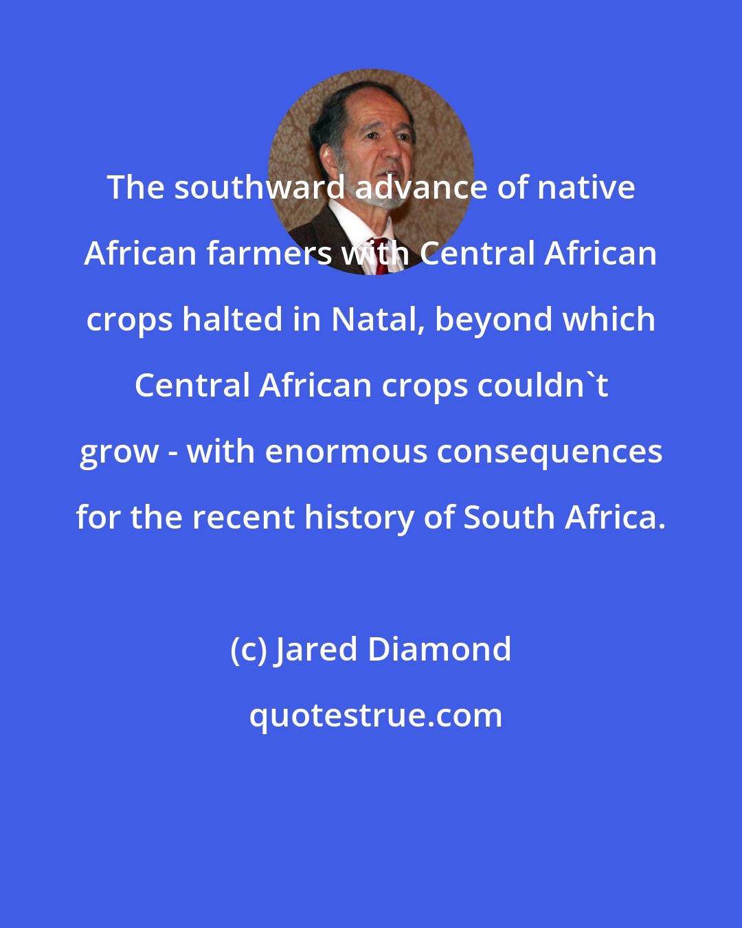 Jared Diamond: The southward advance of native African farmers with Central African crops halted in Natal, beyond which Central African crops couldn't grow - with enormous consequences for the recent history of South Africa.