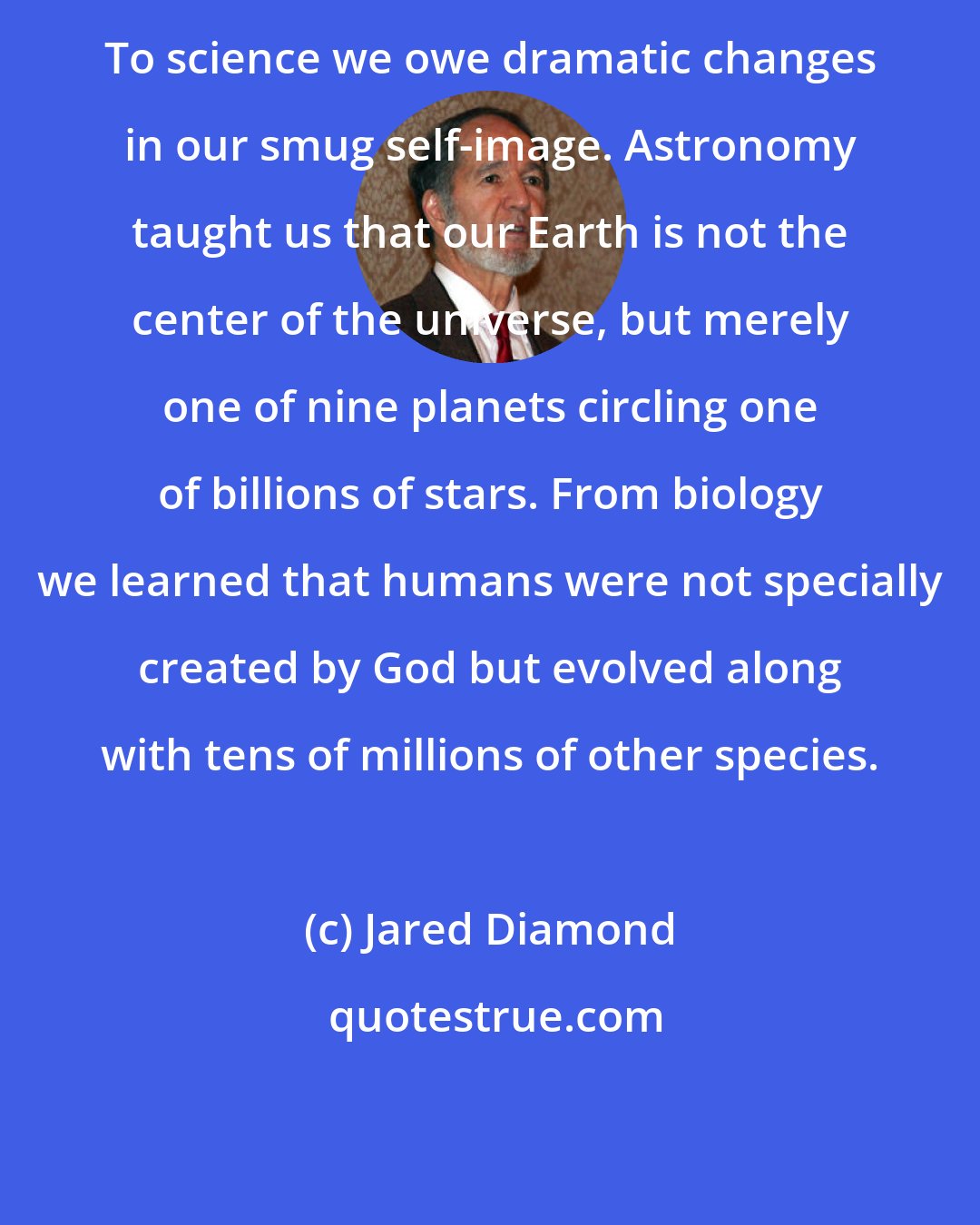 Jared Diamond: To science we owe dramatic changes in our smug self-image. Astronomy taught us that our Earth is not the center of the universe, but merely one of nine planets circling one of billions of stars. From biology we learned that humans were not specially created by God but evolved along with tens of millions of other species.