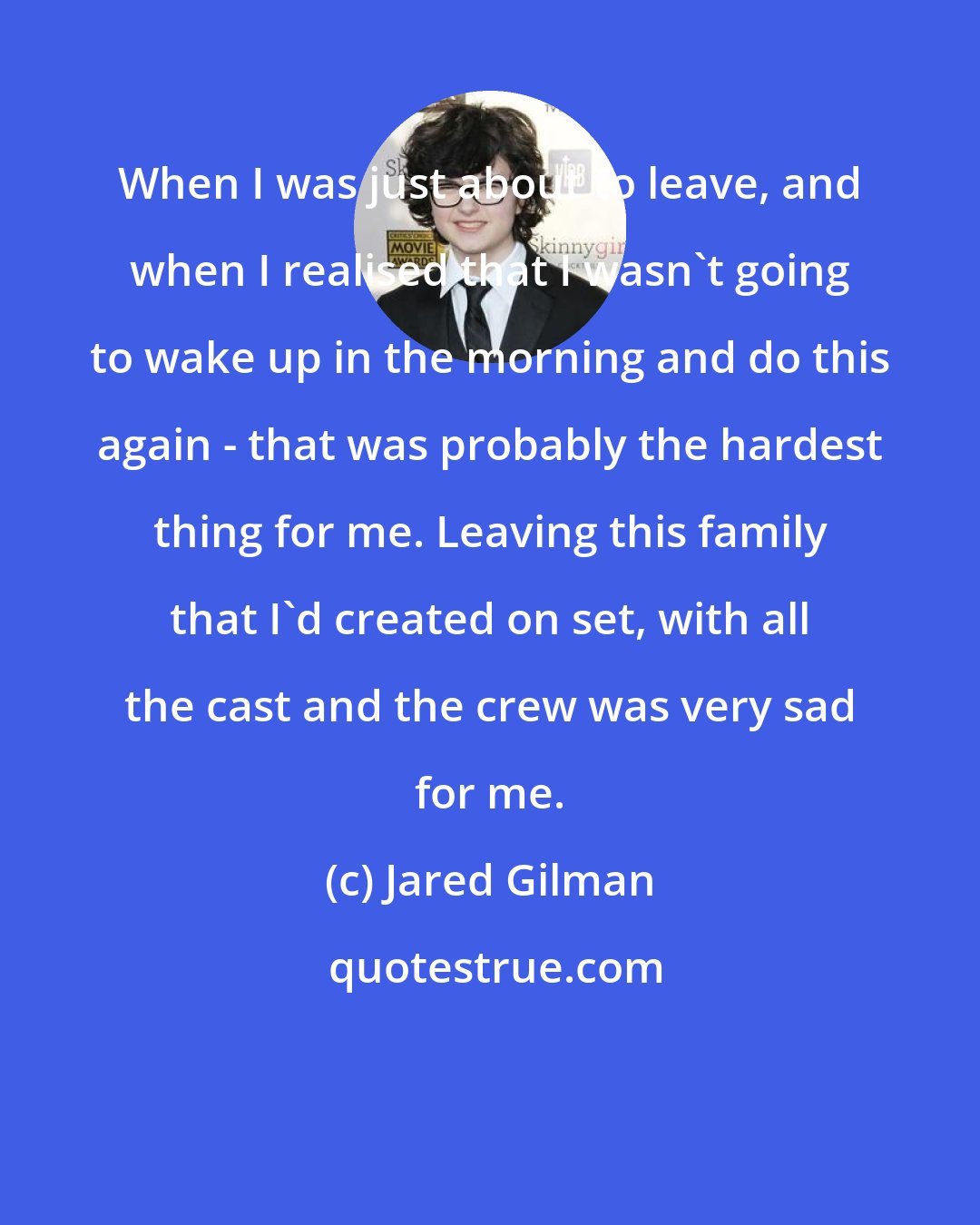 Jared Gilman: When I was just about to leave, and when I realised that I wasn't going to wake up in the morning and do this again - that was probably the hardest thing for me. Leaving this family that I'd created on set, with all the cast and the crew was very sad for me.