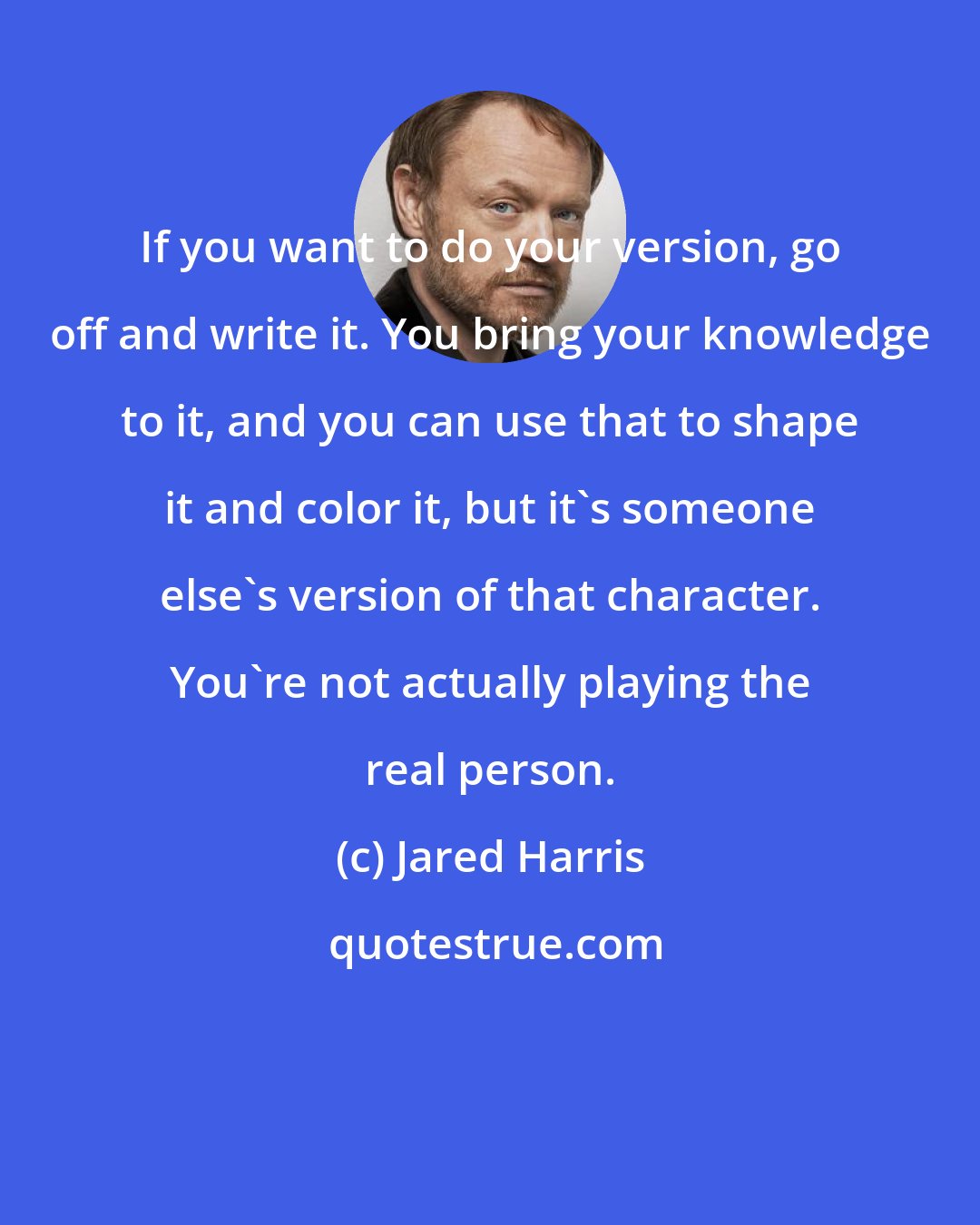 Jared Harris: If you want to do your version, go off and write it. You bring your knowledge to it, and you can use that to shape it and color it, but it's someone else's version of that character. You're not actually playing the real person.