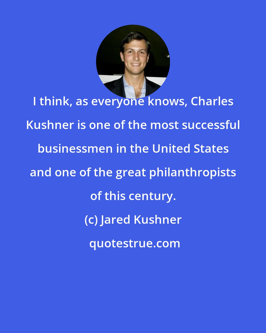 Jared Kushner: I think, as everyone knows, Charles Kushner is one of the most successful businessmen in the United States and one of the great philanthropists of this century.