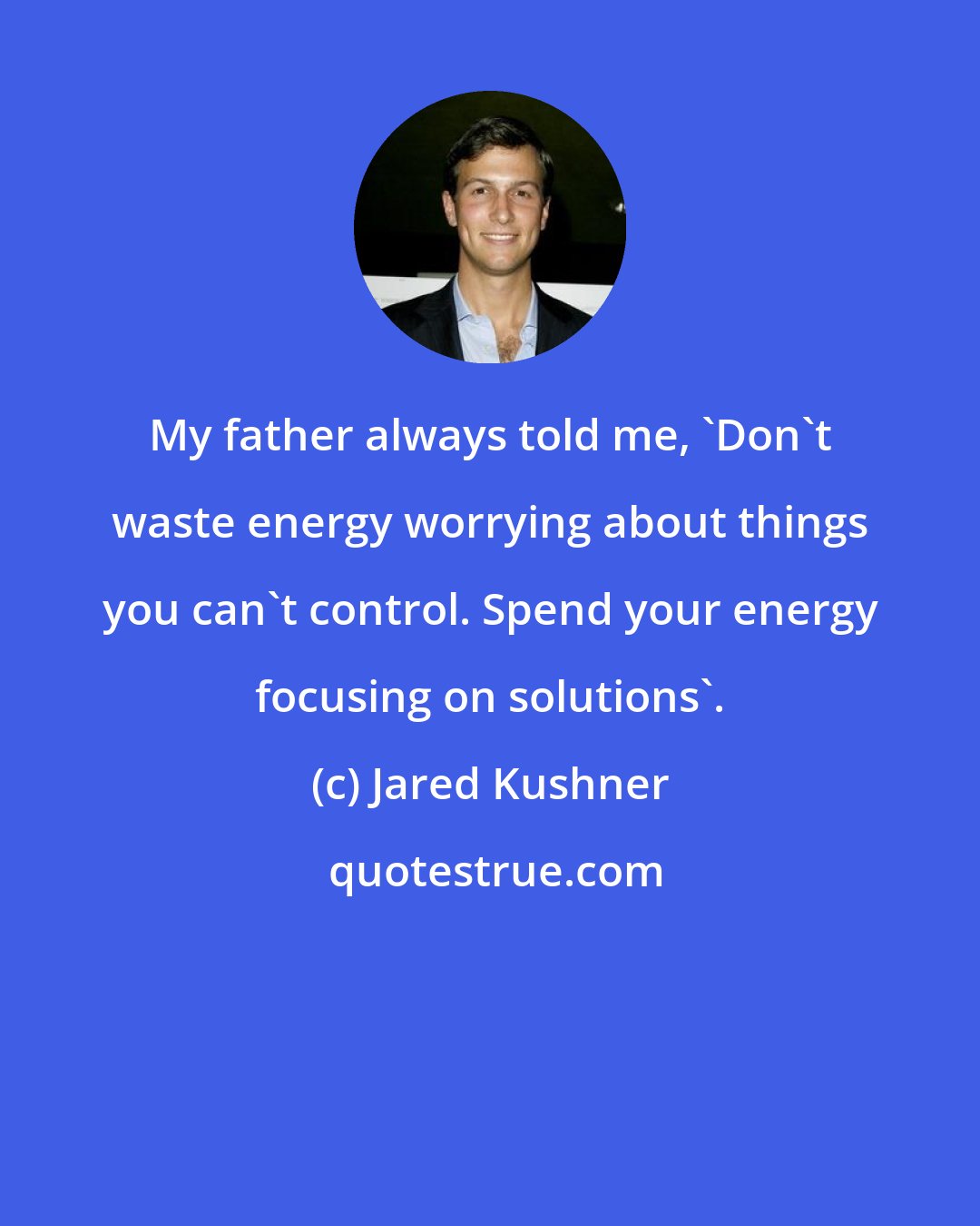 Jared Kushner: My father always told me, 'Don't waste energy worrying about things you can't control. Spend your energy focusing on solutions'.