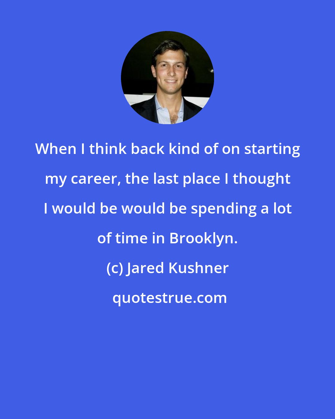 Jared Kushner: When I think back kind of on starting my career, the last place I thought I would be would be spending a lot of time in Brooklyn.
