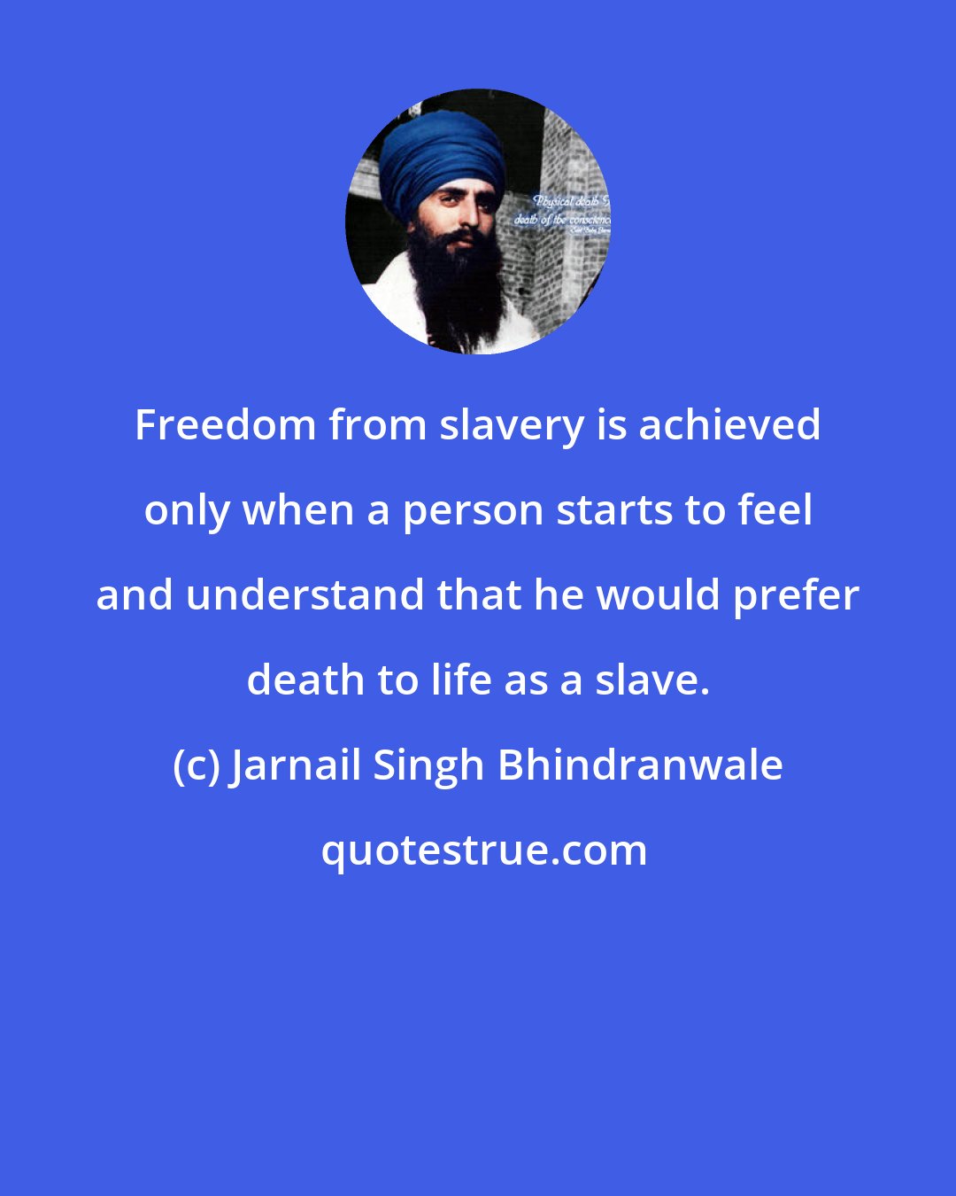 Jarnail Singh Bhindranwale: Freedom from slavery is achieved only when a person starts to feel and understand that he would prefer death to life as a slave.