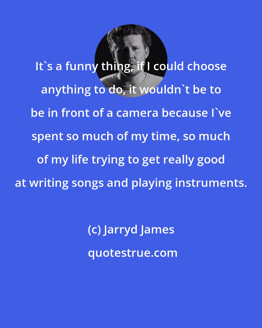 Jarryd James: It's a funny thing, if I could choose anything to do, it wouldn't be to be in front of a camera because I've spent so much of my time, so much of my life trying to get really good at writing songs and playing instruments.