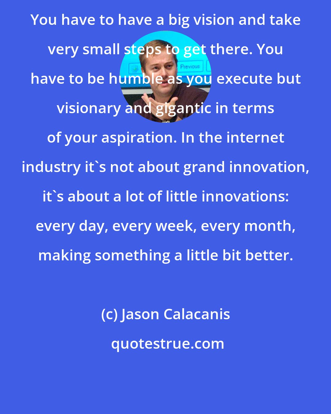Jason Calacanis: You have to have a big vision and take very small steps to get there. You have to be humble as you execute but visionary and gigantic in terms of your aspiration. In the internet industry it's not about grand innovation, it's about a lot of little innovations: every day, every week, every month, making something a little bit better.