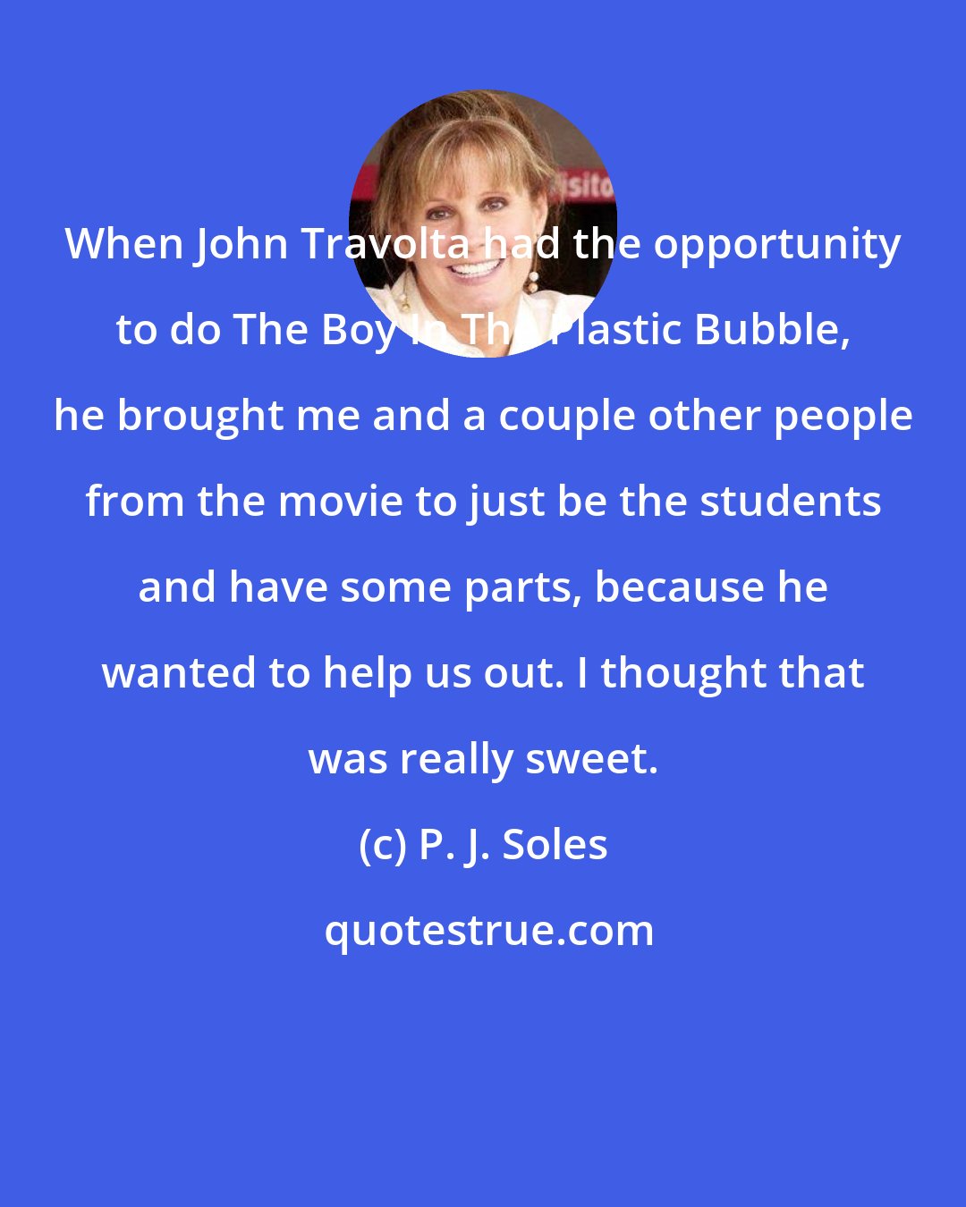 P. J. Soles: When John Travolta had the opportunity to do The Boy In The Plastic Bubble, he brought me and a couple other people from the movie to just be the students and have some parts, because he wanted to help us out. I thought that was really sweet.