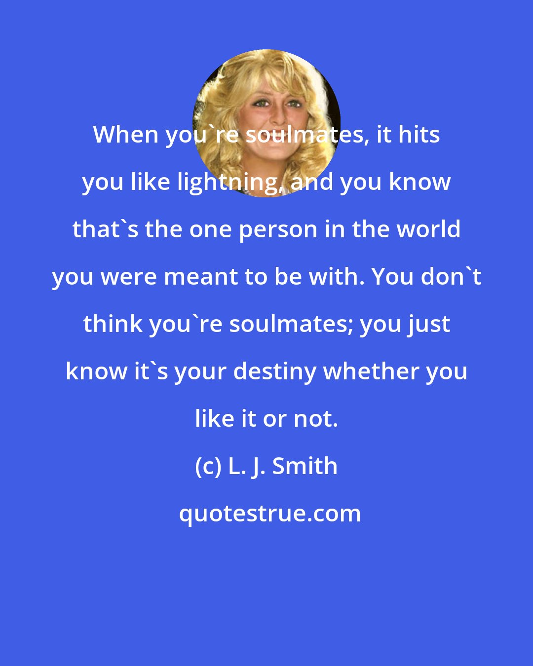 L. J. Smith: When you're soulmates, it hits you like lightning, and you know that's the one person in the world you were meant to be with. You don't think you're soulmates; you just know it's your destiny whether you like it or not.