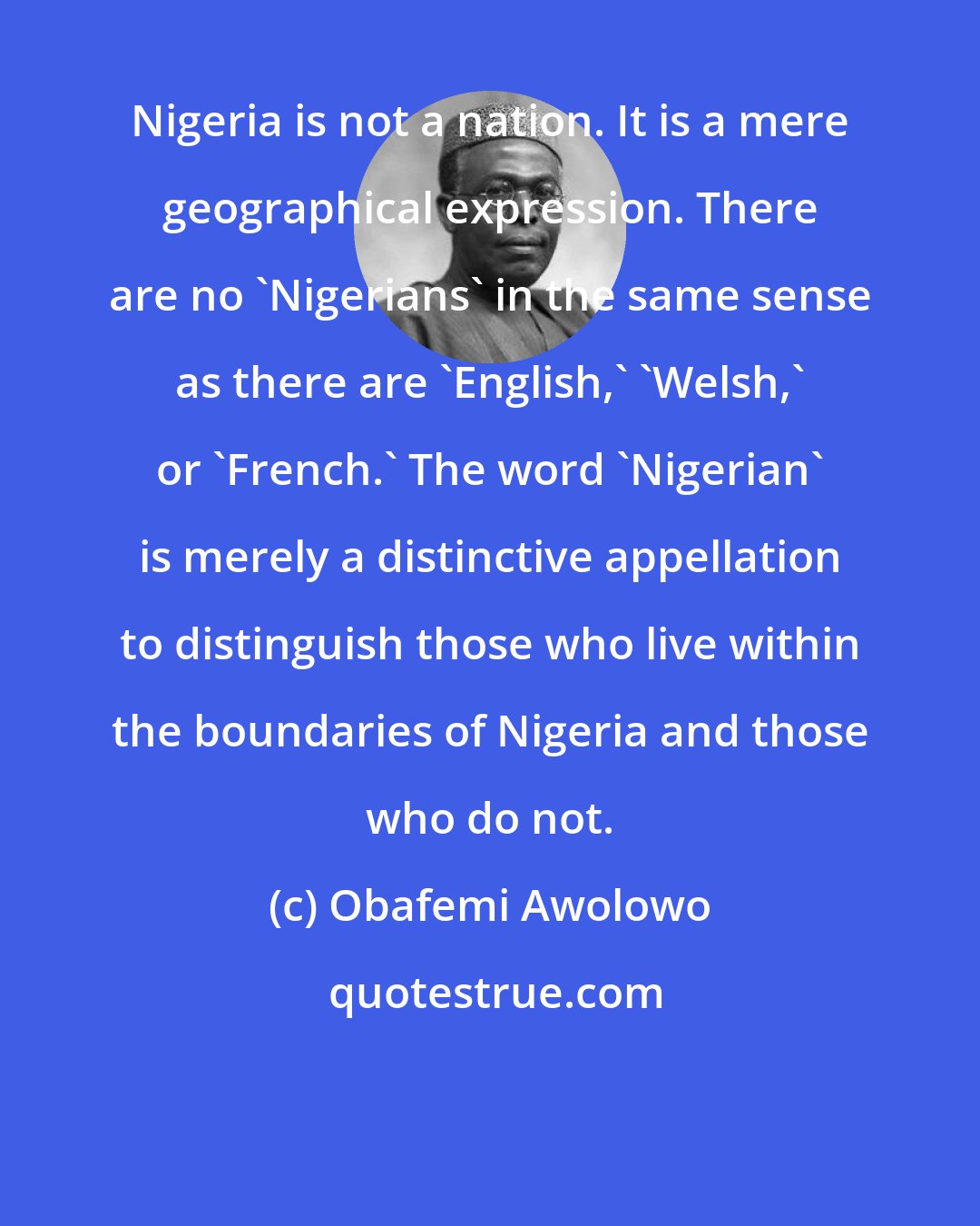 Obafemi Awolowo: Nigeria is not a nation. It is a mere geographical expression. There are no 'Nigerians' in the same sense as there are 'English,' 'Welsh,' or 'French.' The word 'Nigerian' is merely a distinctive appellation to distinguish those who live within the boundaries of Nigeria and those who do not.