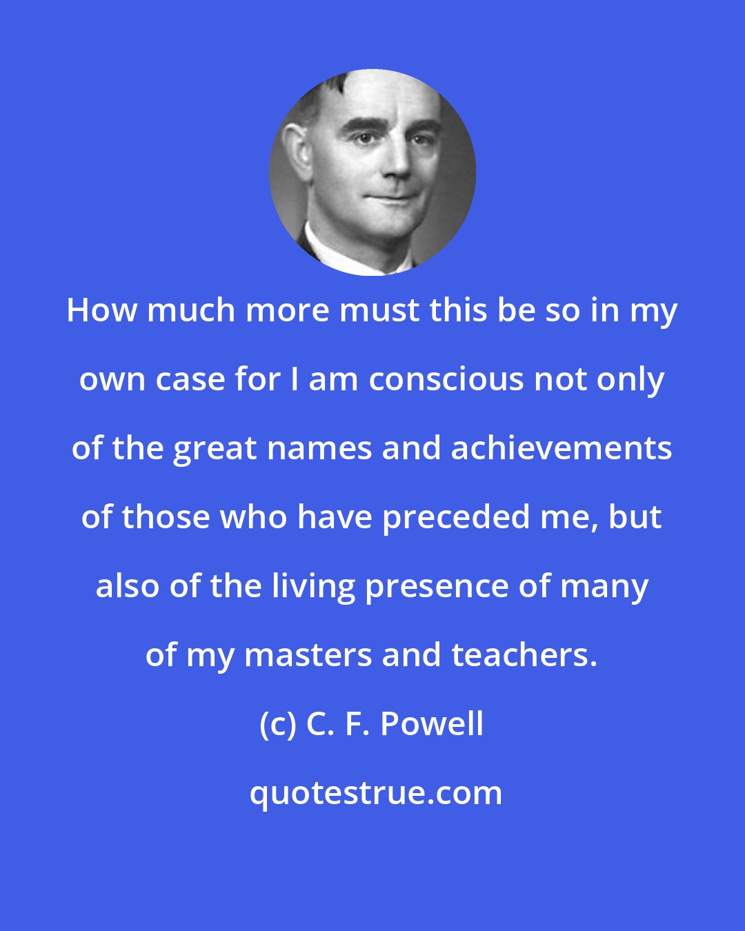 C. F. Powell: How much more must this be so in my own case for I am conscious not only of the great names and achievements of those who have preceded me, but also of the living presence of many of my masters and teachers.