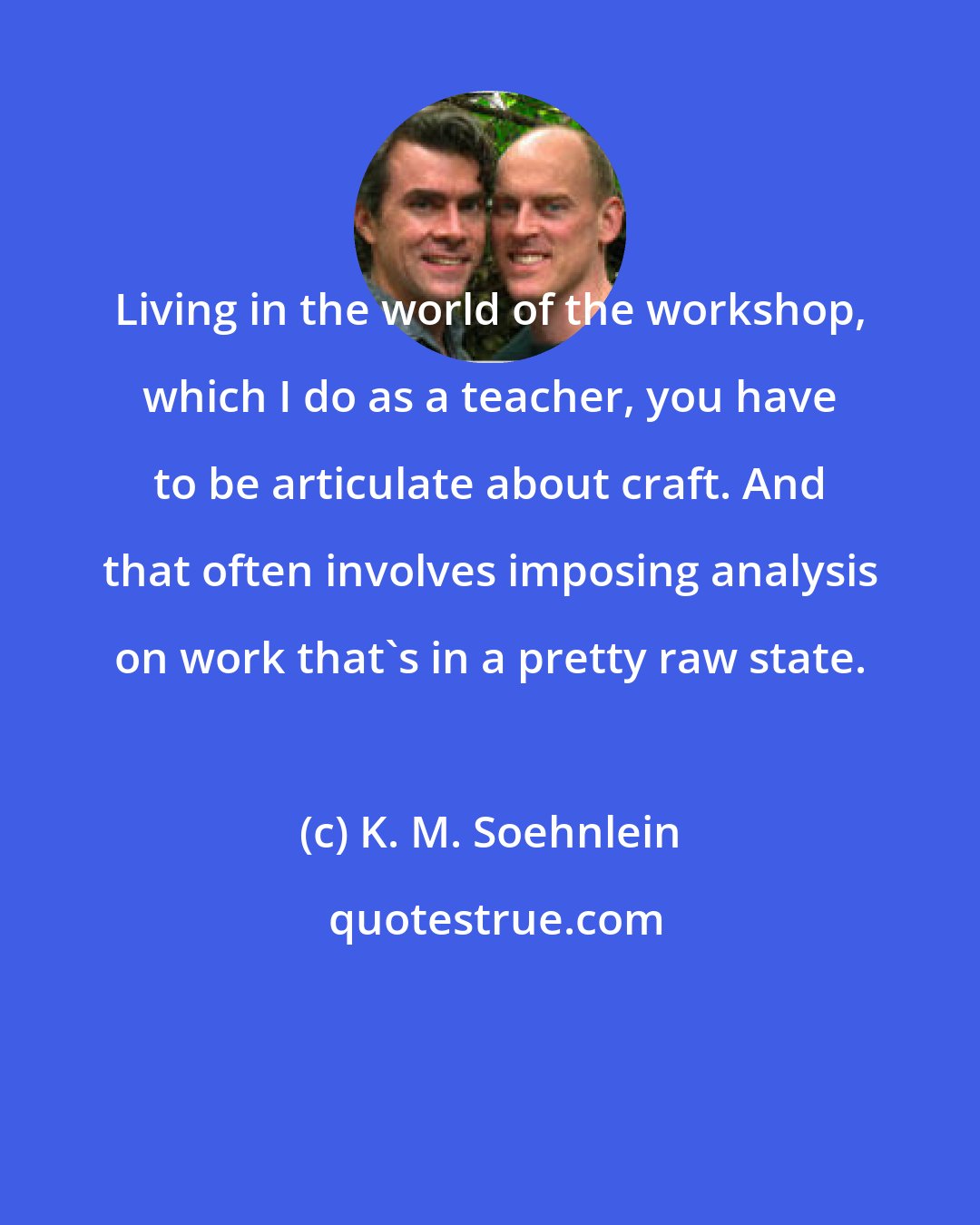 K. M. Soehnlein: Living in the world of the workshop, which I do as a teacher, you have to be articulate about craft. And that often involves imposing analysis on work that's in a pretty raw state.